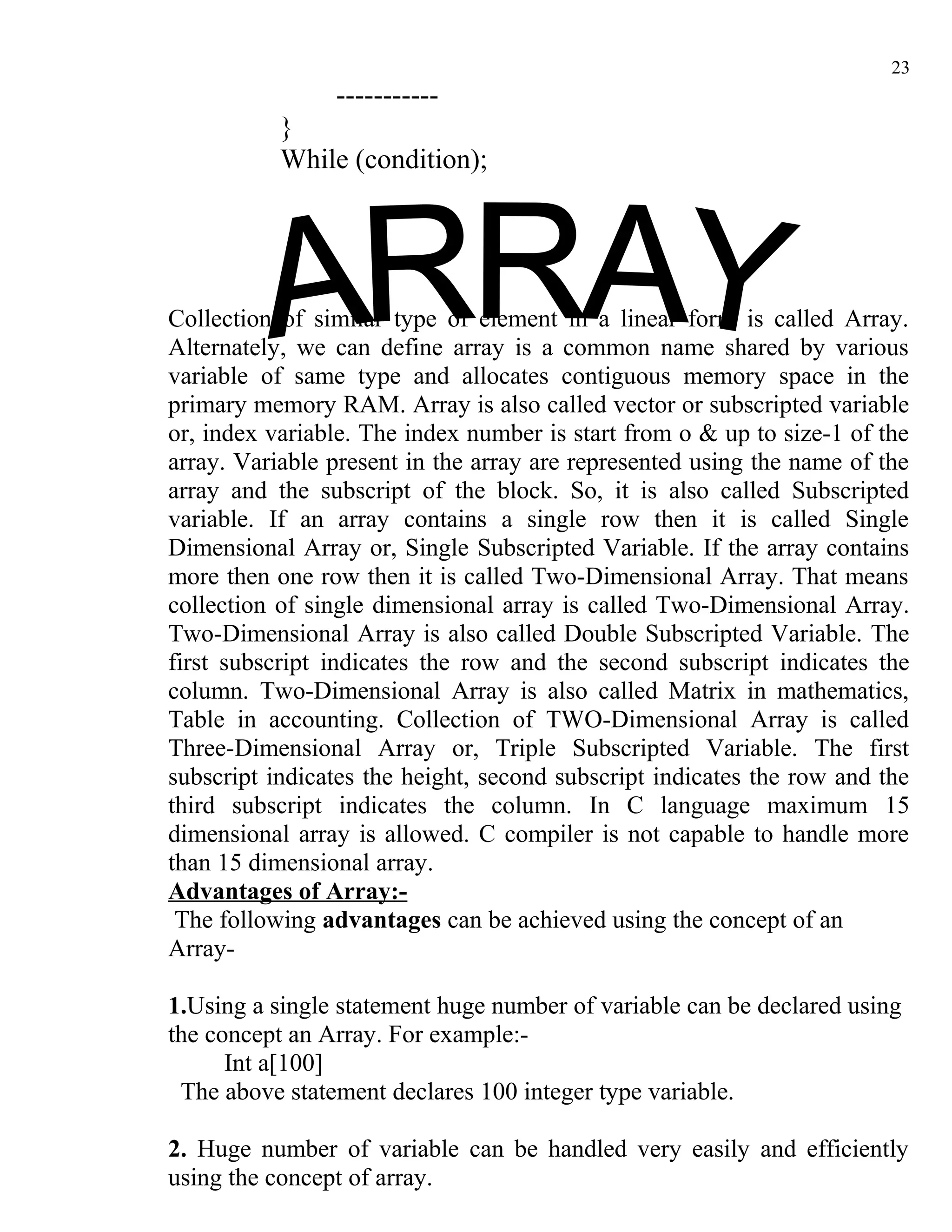 23
                -----------
           }
           While (condition);




Collection of similar type of element in a linear form is called Array.
Alternately, we can define array is a common name shared by various
variable of same type and allocates contiguous memory space in the
primary memory RAM. Array is also called vector or subscripted variable
or, index variable. The index number is start from o & up to size-1 of the
array. Variable present in the array are represented using the name of the
array and the subscript of the block. So, it is also called Subscripted
variable. If an array contains a single row then it is called Single
Dimensional Array or, Single Subscripted Variable. If the array contains
more then one row then it is called Two-Dimensional Array. That means
collection of single dimensional array is called Two-Dimensional Array.
Two-Dimensional Array is also called Double Subscripted Variable. The
first subscript indicates the row and the second subscript indicates the
column. Two-Dimensional Array is also called Matrix in mathematics,
Table in accounting. Collection of TWO-Dimensional Array is called
Three-Dimensional Array or, Triple Subscripted Variable. The first
subscript indicates the height, second subscript indicates the row and the
third subscript indicates the column. In C language maximum 15
dimensional array is allowed. C compiler is not capable to handle more
than 15 dimensional array.
Advantages of Array:-
 The following advantages can be achieved using the concept of an
Array-

1.Using a single statement huge number of variable can be declared using
the concept an Array. For example:-
      Int a[100]
 The above statement declares 100 integer type variable.

2. Huge number of variable can be handled very easily and efficiently
using the concept of array.
 