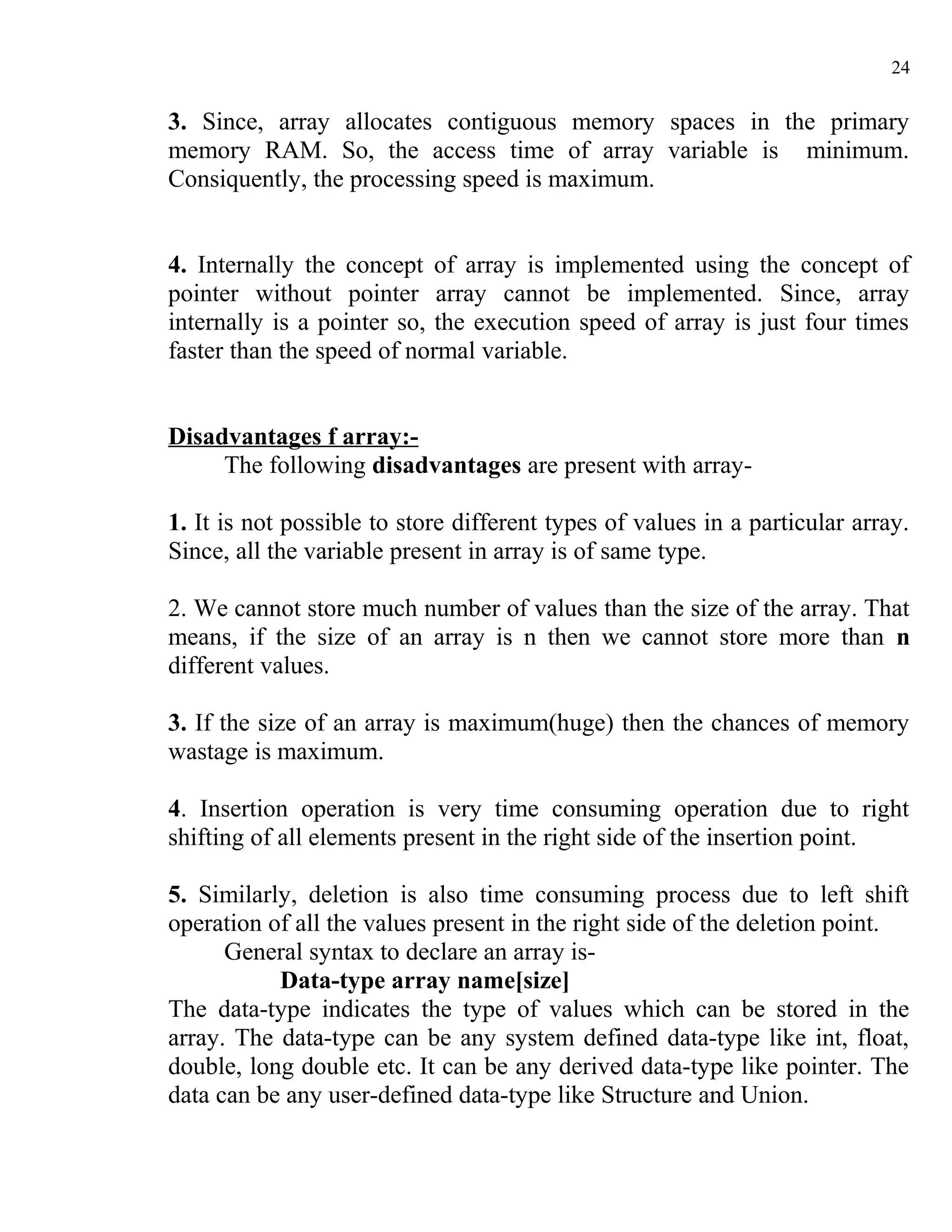 24

3. Since, array allocates contiguous memory spaces in the primary
memory RAM. So, the access time of array variable is minimum.
Consiquently, the processing speed is maximum.


4. Internally the concept of array is implemented using the concept of
pointer without pointer array cannot be implemented. Since, array
internally is a pointer so, the execution speed of array is just four times
faster than the speed of normal variable.


Disadvantages f array:-
     The following disadvantages are present with array-

1. It is not possible to store different types of values in a particular array.
Since, all the variable present in array is of same type.

2. We cannot store much number of values than the size of the array. That
means, if the size of an array is n then we cannot store more than n
different values.

3. If the size of an array is maximum(huge) then the chances of memory
wastage is maximum.

4. Insertion operation is very time consuming operation due to right
shifting of all elements present in the right side of the insertion point.

5. Similarly, deletion is also time consuming process due to left shift
operation of all the values present in the right side of the deletion point.
      General syntax to declare an array is-
           Data-type array name[size]
The data-type indicates the type of values which can be stored in the
array. The data-type can be any system defined data-type like int, float,
double, long double etc. It can be any derived data-type like pointer. The
data can be any user-defined data-type like Structure and Union.
 