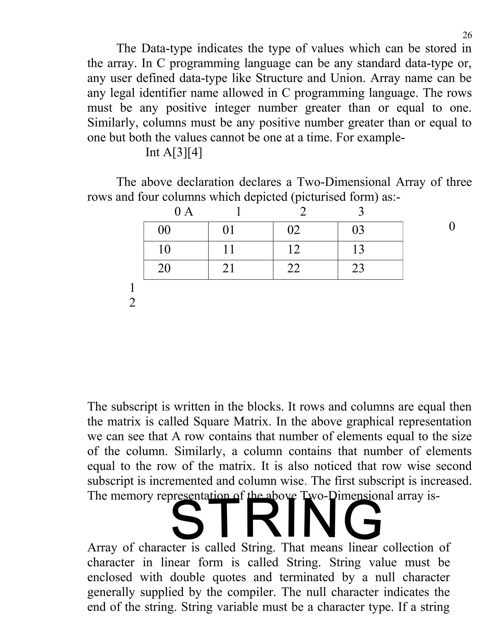 26
      The Data-type indicates the type of values which can be stored in
the array. In C programming language can be any standard data-type or,
any user defined data-type like Structure and Union. Array name can be
any legal identifier name allowed in C programming language. The rows
must be any positive integer number greater than or equal to one.
Similarly, columns must be any positive number greater than or equal to
one but both the values cannot be one at a time. For example-
            Int A[3][4]

     The above declaration declares a Two-Dimensional Array of three
rows and four columns which depicted (picturised form) as:-
                0A        1            2           3
             00         01          02            03            0
             10           11           12           13
             20           21           22           23
        1
        2




The subscript is written in the blocks. It rows and columns are equal then
the matrix is called Square Matrix. In the above graphical representation
we can see that A row contains that number of elements equal to the size
of the column. Similarly, a column contains that number of elements
equal to the row of the matrix. It is also noticed that row wise second
subscript is incremented and column wise. The first subscript is increased.
The memory representation of the above Two-Dimensional array is-



Array of character is called String. That means linear collection of
character in linear form is called String. String value must be
enclosed with double quotes and terminated by a null character
generally supplied by the compiler. The null character indicates the
end of the string. String variable must be a character type. If a string
 