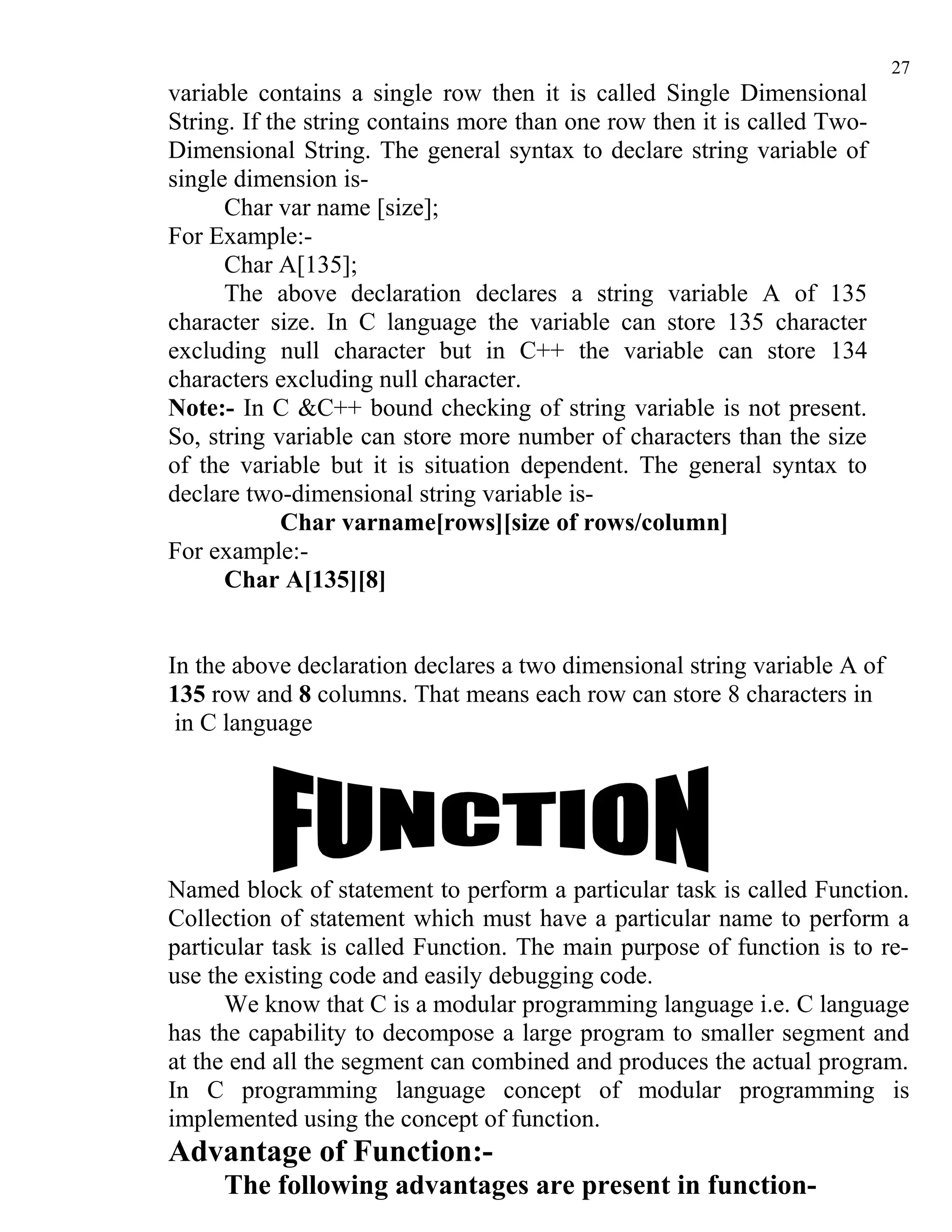 27
variable contains a single row then it is called Single Dimensional
String. If the string contains more than one row then it is called Two-
Dimensional String. The general syntax to declare string variable of
single dimension is-
      Char var name [size];
For Example:-
      Char A[135];
      The above declaration declares a string variable A of 135
character size. In C language the variable can store 135 character
excluding null character but in C++ the variable can store 134
characters excluding null character.
Note:- In C &C++ bound checking of string variable is not present.
So, string variable can store more number of characters than the size
of the variable but it is situation dependent. The general syntax to
declare two-dimensional string variable is-
             Char varname[rows][size of rows/column]
For example:-
      Char A[135][8]


In the above declaration declares a two dimensional string variable A of
135 row and 8 columns. That means each row can store 8 characters in
 in C language




Named block of statement to perform a particular task is called Function.
Collection of statement which must have a particular name to perform a
particular task is called Function. The main purpose of function is to re-
use the existing code and easily debugging code.
      We know that C is a modular programming language i.e. C language
has the capability to decompose a large program to smaller segment and
at the end all the segment can combined and produces the actual program.
In C programming language concept of modular programming is
implemented using the concept of function.
Advantage of Function:-
     The following advantages are present in function-
 