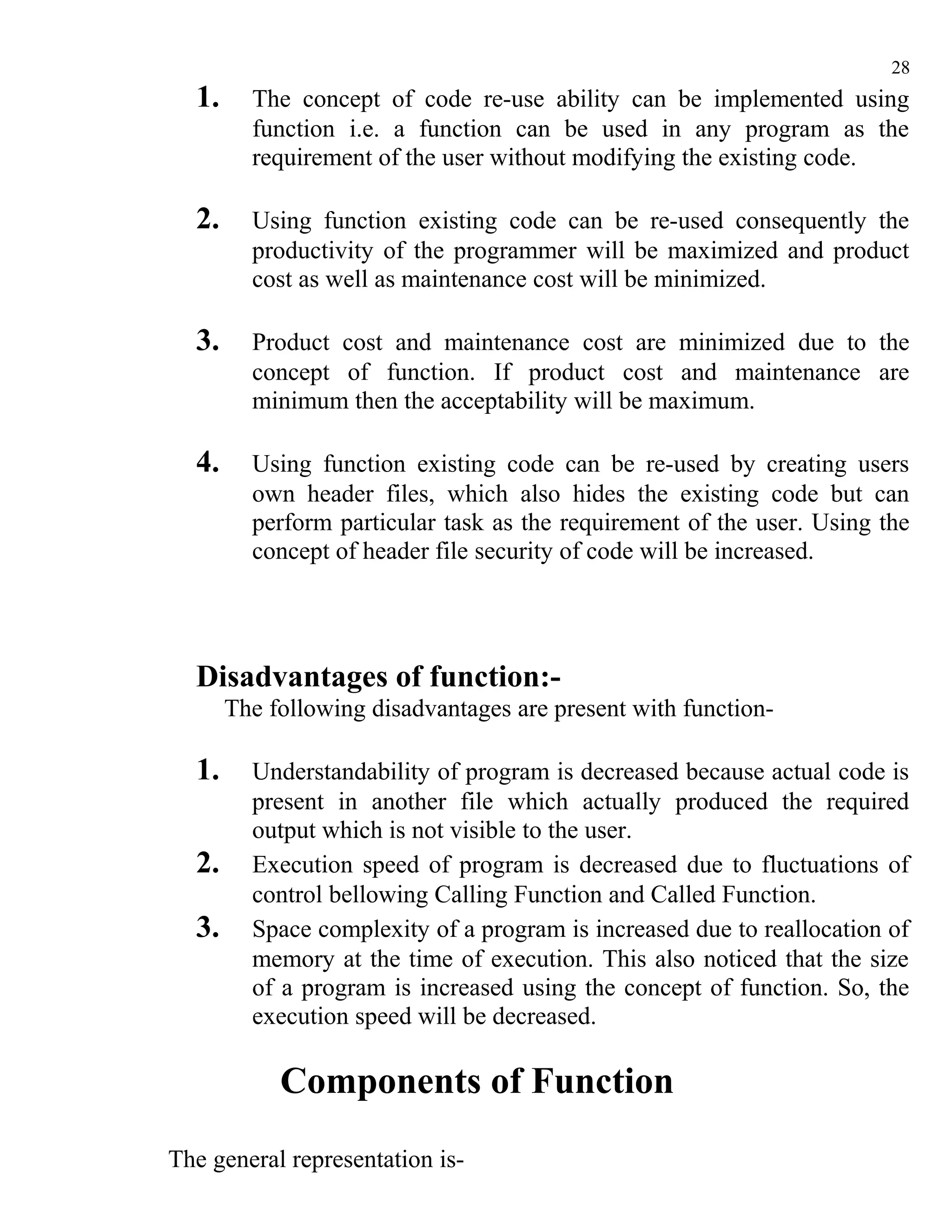 28
  1.     The concept of code re-use ability can be implemented using
         function i.e. a function can be used in any program as the
         requirement of the user without modifying the existing code.

  2.     Using function existing code can be re-used consequently the
         productivity of the programmer will be maximized and product
         cost as well as maintenance cost will be minimized.

  3.     Product cost and maintenance cost are minimized due to the
         concept of function. If product cost and maintenance are
         minimum then the acceptability will be maximum.

  4.     Using function existing code can be re-used by creating users
         own header files, which also hides the existing code but can
         perform particular task as the requirement of the user. Using the
         concept of header file security of code will be increased.




  Disadvantages of function:-
       The following disadvantages are present with function-

  1.     Understandability of program is decreased because actual code is
         present in another file which actually produced the required
         output which is not visible to the user.
  2.     Execution speed of program is decreased due to fluctuations of
         control bellowing Calling Function and Called Function.
  3.     Space complexity of a program is increased due to reallocation of
         memory at the time of execution. This also noticed that the size
         of a program is increased using the concept of function. So, the
         execution speed will be decreased.

            Components of Function
The general representation is-
 