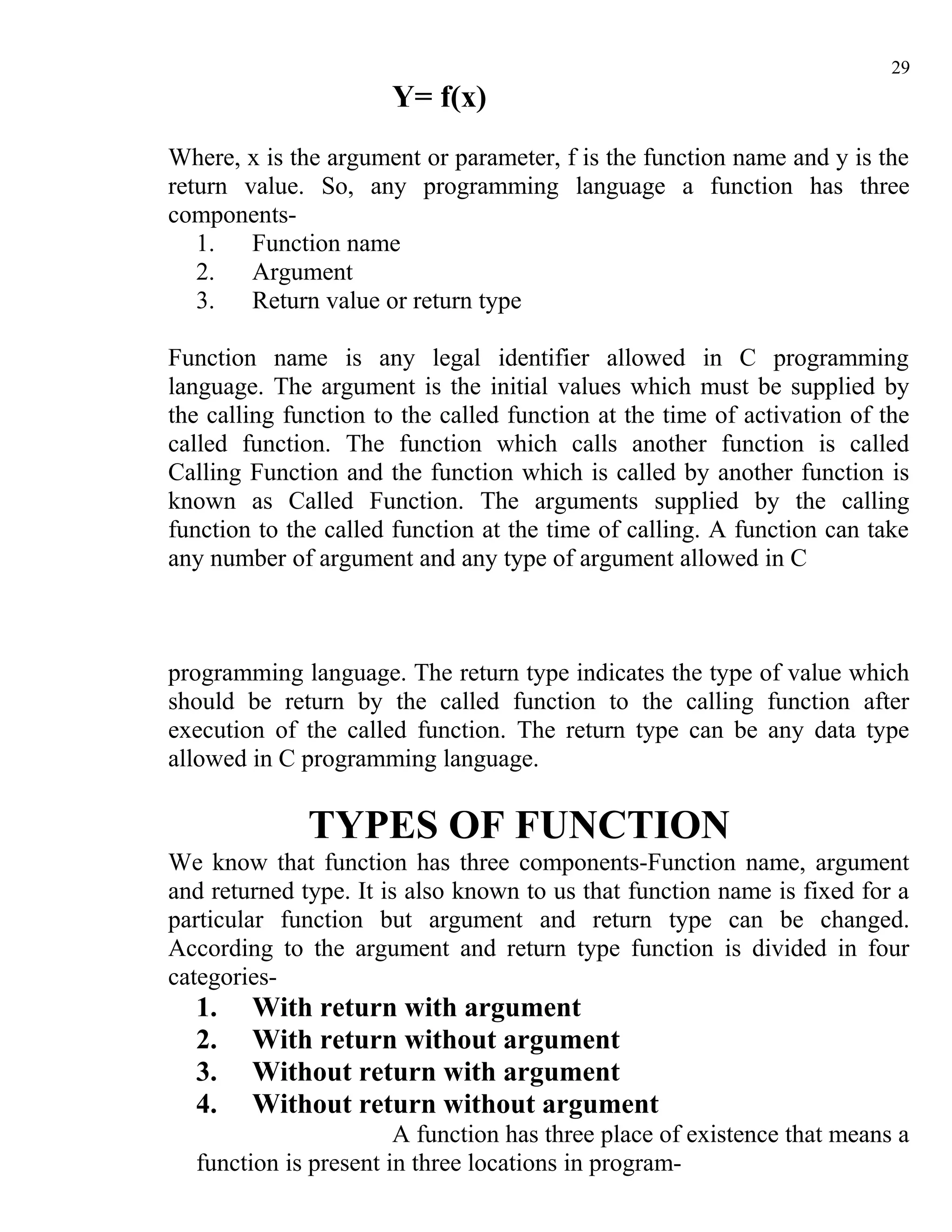 29
                      Y= f(x)
Where, x is the argument or parameter, f is the function name and y is the
return value. So, any programming language a function has three
components-
   1.   Function name
   2.   Argument
   3.   Return value or return type

Function name is any legal identifier allowed in C programming
language. The argument is the initial values which must be supplied by
the calling function to the called function at the time of activation of the
called function. The function which calls another function is called
Calling Function and the function which is called by another function is
known as Called Function. The arguments supplied by the calling
function to the called function at the time of calling. A function can take
any number of argument and any type of argument allowed in C



programming language. The return type indicates the type of value which
should be return by the called function to the calling function after
execution of the called function. The return type can be any data type
allowed in C programming language.

              TYPES OF FUNCTION
We know that function has three components-Function name, argument
and returned type. It is also known to us that function name is fixed for a
particular function but argument and return type can be changed.
According to the argument and return type function is divided in four
categories-
  1.    With return with argument
  2.    With return without argument
  3.    Without return with argument
  4.    Without return without argument
                       A function has three place of existence that means a
  function is present in three locations in program-
 