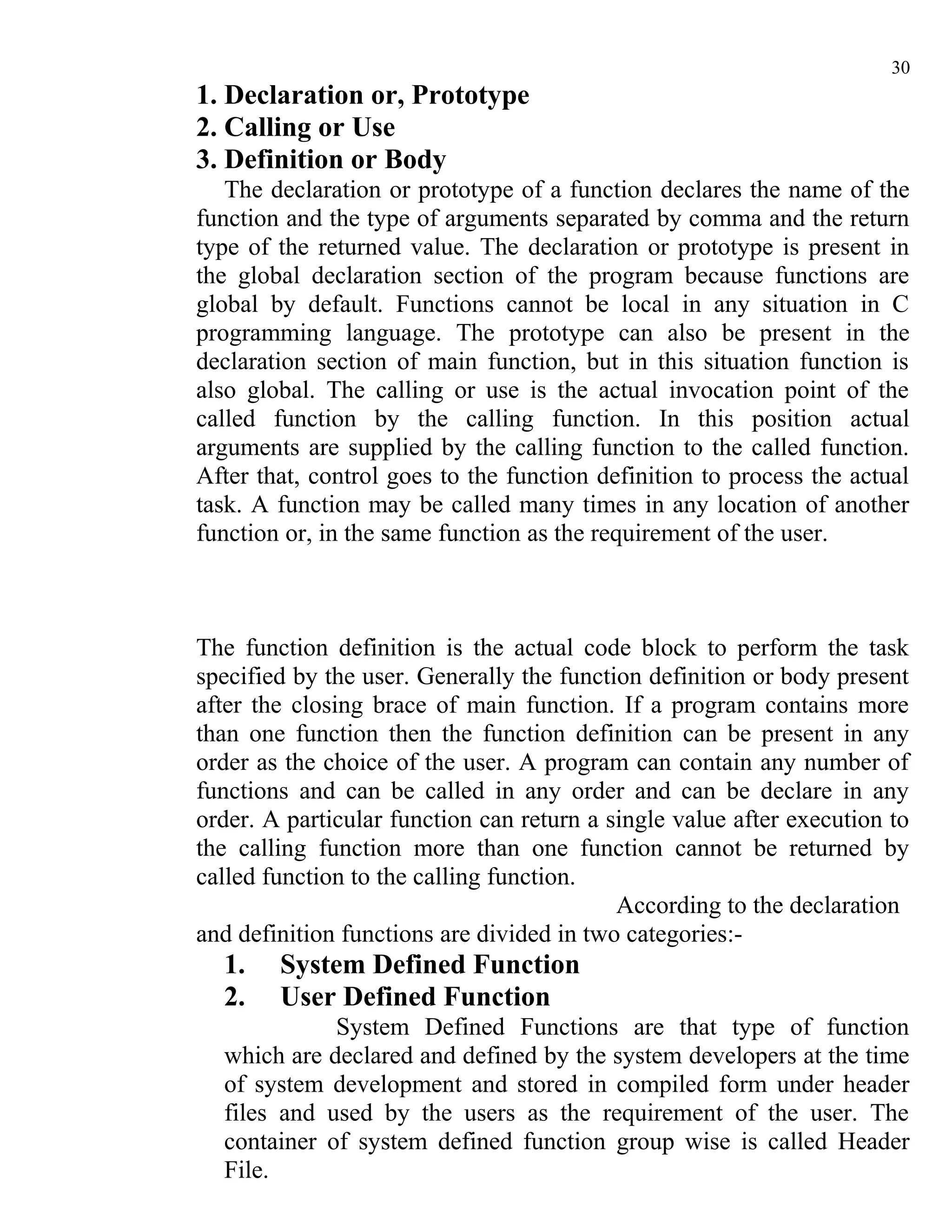 30
1. Declaration or, Prototype
2. Calling or Use
3. Definition or Body
   The declaration or prototype of a function declares the name of the
function and the type of arguments separated by comma and the return
type of the returned value. The declaration or prototype is present in
the global declaration section of the program because functions are
global by default. Functions cannot be local in any situation in C
programming language. The prototype can also be present in the
declaration section of main function, but in this situation function is
also global. The calling or use is the actual invocation point of the
called function by the calling function. In this position actual
arguments are supplied by the calling function to the called function.
After that, control goes to the function definition to process the actual
task. A function may be called many times in any location of another
function or, in the same function as the requirement of the user.



The function definition is the actual code block to perform the task
specified by the user. Generally the function definition or body present
after the closing brace of main function. If a program contains more
than one function then the function definition can be present in any
order as the choice of the user. A program can contain any number of
functions and can be called in any order and can be declare in any
order. A particular function can return a single value after execution to
the calling function more than one function cannot be returned by
called function to the calling function.
                                           According to the declaration
and definition functions are divided in two categories:-
  1.    System Defined Function
  2.    User Defined Function
             System Defined Functions are that type of function
  which are declared and defined by the system developers at the time
  of system development and stored in compiled form under header
  files and used by the users as the requirement of the user. The
  container of system defined function group wise is called Header
  File.
 