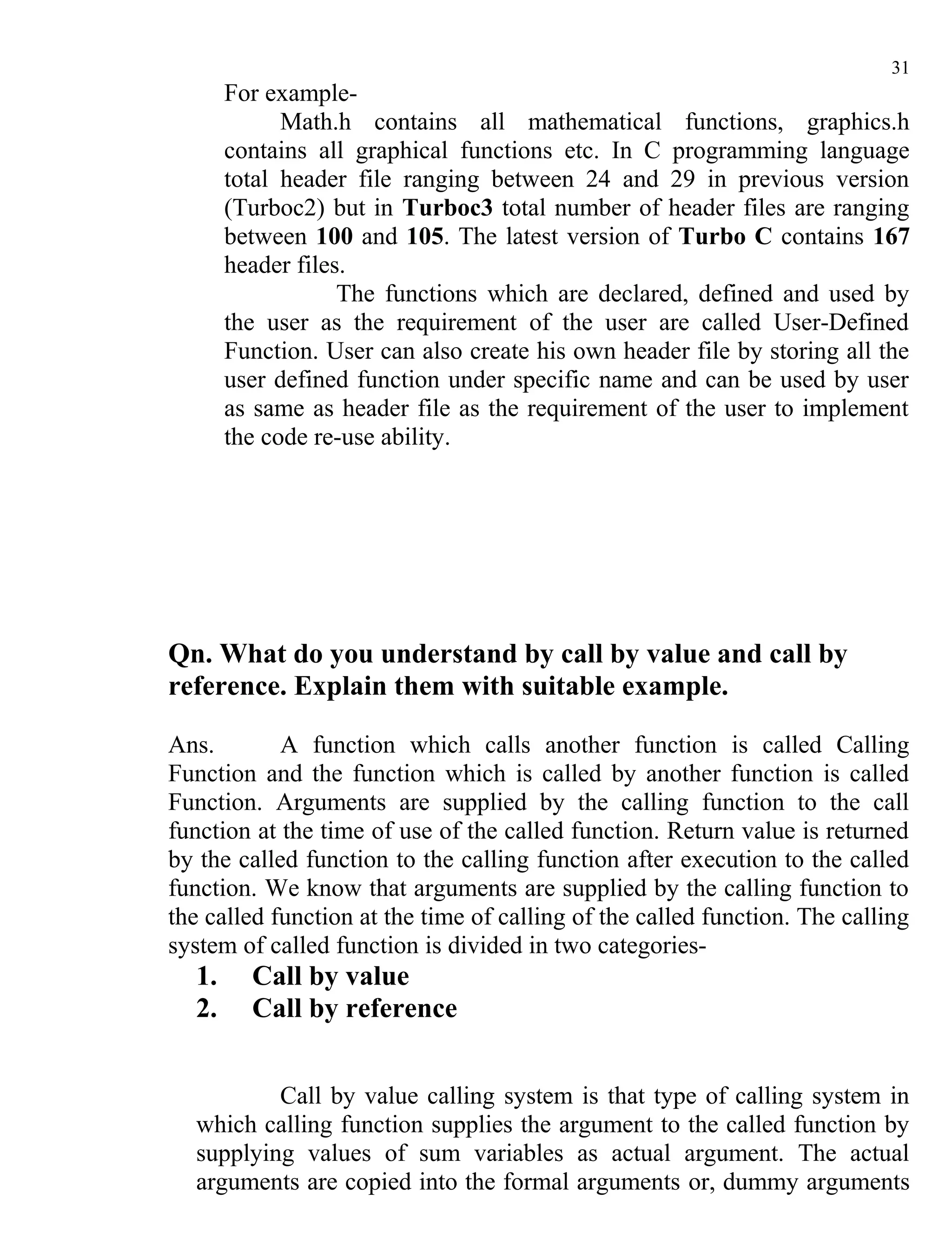 31
       For example-
             Math.h contains all mathematical functions, graphics.h
       contains all graphical functions etc. In C programming language
       total header file ranging between 24 and 29 in previous version
       (Turboc2) but in Turboc3 total number of header files are ranging
       between 100 and 105. The latest version of Turbo C contains 167
       header files.
                   The functions which are declared, defined and used by
       the user as the requirement of the user are called User-Defined
       Function. User can also create his own header file by storing all the
       user defined function under specific name and can be used by user
       as same as header file as the requirement of the user to implement
       the code re-use ability.




Qn. What do you understand by call by value and call by
reference. Explain them with suitable example.

Ans.        A function which calls another function is called Calling
Function and the function which is called by another function is called
Function. Arguments are supplied by the calling function to the call
function at the time of use of the called function. Return value is returned
by the called function to the calling function after execution to the called
function. We know that arguments are supplied by the calling function to
the called function at the time of calling of the called function. The calling
system of called function is divided in two categories-
  1.     Call by value
  2.     Call by reference


          Call by value calling system is that type of calling system in
  which calling function supplies the argument to the called function by
  supplying values of sum variables as actual argument. The actual
  arguments are copied into the formal arguments or, dummy arguments
 