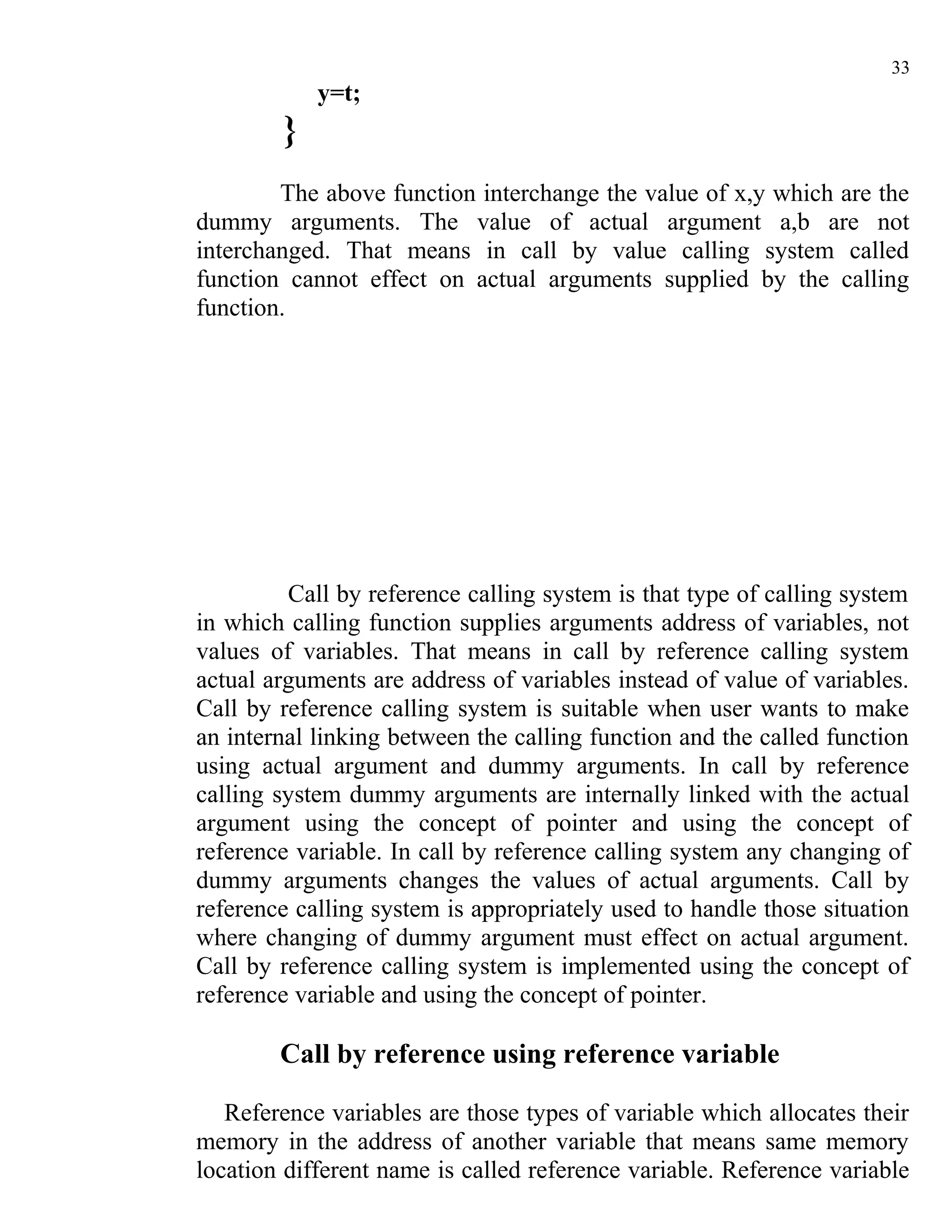33
            y=t;
        }
        The above function interchange the value of x,y which are the
dummy arguments. The value of actual argument a,b are not
interchanged. That means in call by value calling system called
function cannot effect on actual arguments supplied by the calling
function.




         Call by reference calling system is that type of calling system
in which calling function supplies arguments address of variables, not
values of variables. That means in call by reference calling system
actual arguments are address of variables instead of value of variables.
Call by reference calling system is suitable when user wants to make
an internal linking between the calling function and the called function
using actual argument and dummy arguments. In call by reference
calling system dummy arguments are internally linked with the actual
argument using the concept of pointer and using the concept of
reference variable. In call by reference calling system any changing of
dummy arguments changes the values of actual arguments. Call by
reference calling system is appropriately used to handle those situation
where changing of dummy argument must effect on actual argument.
Call by reference calling system is implemented using the concept of
reference variable and using the concept of pointer.

        Call by reference using reference variable

   Reference variables are those types of variable which allocates their
memory in the address of another variable that means same memory
location different name is called reference variable. Reference variable
 