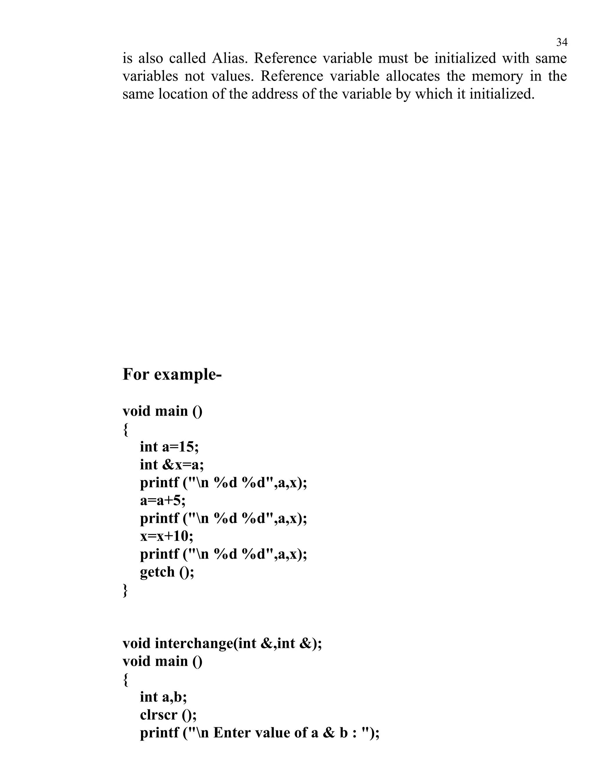34
is also called Alias. Reference variable must be initialized with same
variables not values. Reference variable allocates the memory in the
same location of the address of the variable by which it initialized.




For example-

void main ()
{
  int a=15;
  int &x=a;
  printf ("n %d %d",a,x);
  a=a+5;
  printf ("n %d %d",a,x);
  x=x+10;
  printf ("n %d %d",a,x);
  getch ();
}


void interchange(int &,int &);
void main ()
{
  int a,b;
  clrscr ();
  printf ("n Enter value of a & b : ");
 