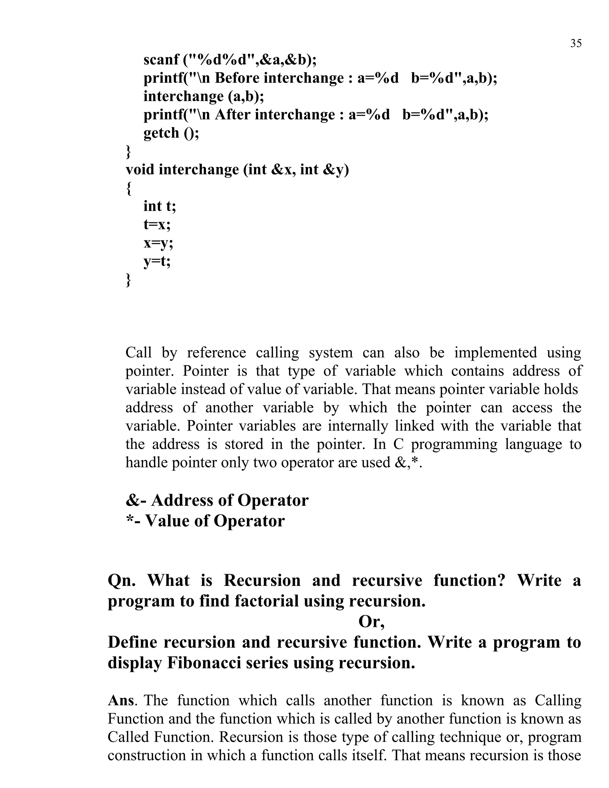 35
     scanf ("%d%d",&a,&b);
     printf("n Before interchange : a=%d b=%d",a,b);
     interchange (a,b);
     printf("n After interchange : a=%d b=%d",a,b);
     getch ();
  }
  void interchange (int &x, int &y)
  {
    int t;
    t=x;
    x=y;
    y=t;
  }



  Call by reference calling system can also be implemented using
  pointer. Pointer is that type of variable which contains address of
  variable instead of value of variable. That means pointer variable holds
  address of another variable by which the pointer can access the
  variable. Pointer variables are internally linked with the variable that
  the address is stored in the pointer. In C programming language to
  handle pointer only two operator are used &,*.

  &- Address of Operator
  *- Value of Operator


Qn. What is Recursion and recursive function? Write a
program to find factorial using recursion.
                                  Or,
Define recursion and recursive function. Write a program to
display Fibonacci series using recursion.

Ans. The function which calls another function is known as Calling
Function and the function which is called by another function is known as
Called Function. Recursion is those type of calling technique or, program
construction in which a function calls itself. That means recursion is those
 