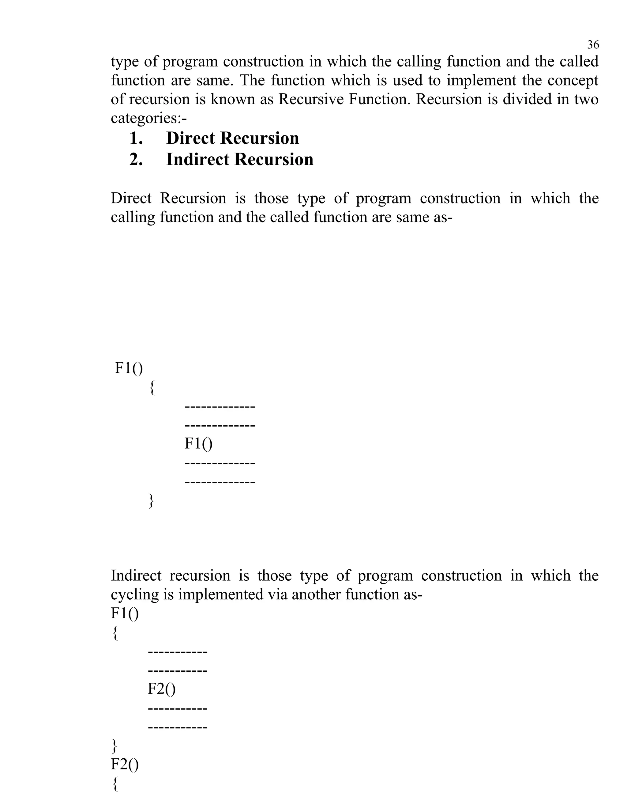 36
type of program construction in which the calling function and the called
function are same. The function which is used to implement the concept
of recursion is known as Recursive Function. Recursion is divided in two
categories:-
  1.       Direct Recursion
  2.       Indirect Recursion

Direct Recursion is those type of program construction in which the
calling function and the called function are same as-




F1()
       {
             -------------
             -------------
             F1()
             -------------
             -------------
       }



Indirect recursion is those type of program construction in which the
cycling is implemented via another function as-
F1()
{
      -----------
      -----------
      F2()
      -----------
      -----------
}
F2()
{
 