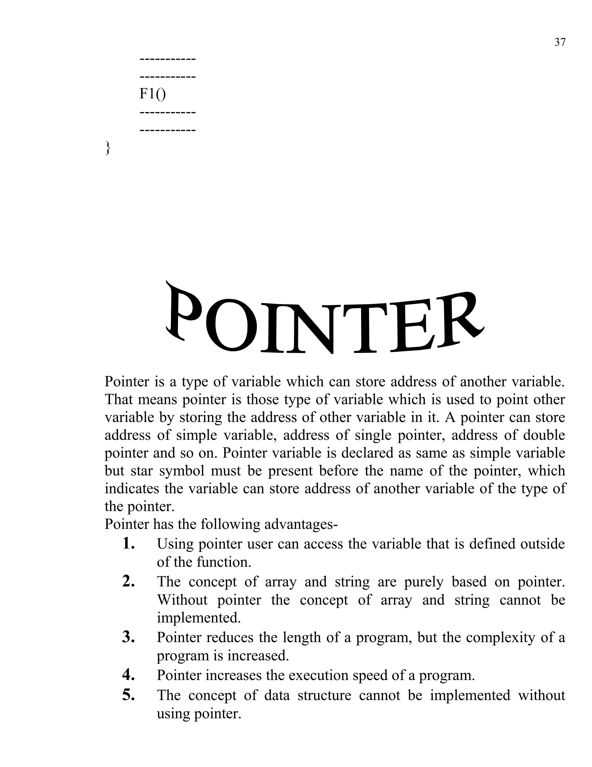 37
     -----------
     -----------
     F1()
     -----------
     -----------
}




Pointer is a type of variable which can store address of another variable.
That means pointer is those type of variable which is used to point other
variable by storing the address of other variable in it. A pointer can store
address of simple variable, address of single pointer, address of double
pointer and so on. Pointer variable is declared as same as simple variable
but star symbol must be present before the name of the pointer, which
indicates the variable can store address of another variable of the type of
the pointer.
Pointer has the following advantages-
   1. Using pointer user can access the variable that is defined outside
         of the function.
   2. The concept of array and string are purely based on pointer.
         Without pointer the concept of array and string cannot be
         implemented.
   3. Pointer reduces the length of a program, but the complexity of a
         program is increased.
   4. Pointer increases the execution speed of a program.
   5. The concept of data structure cannot be implemented without
         using pointer.
 