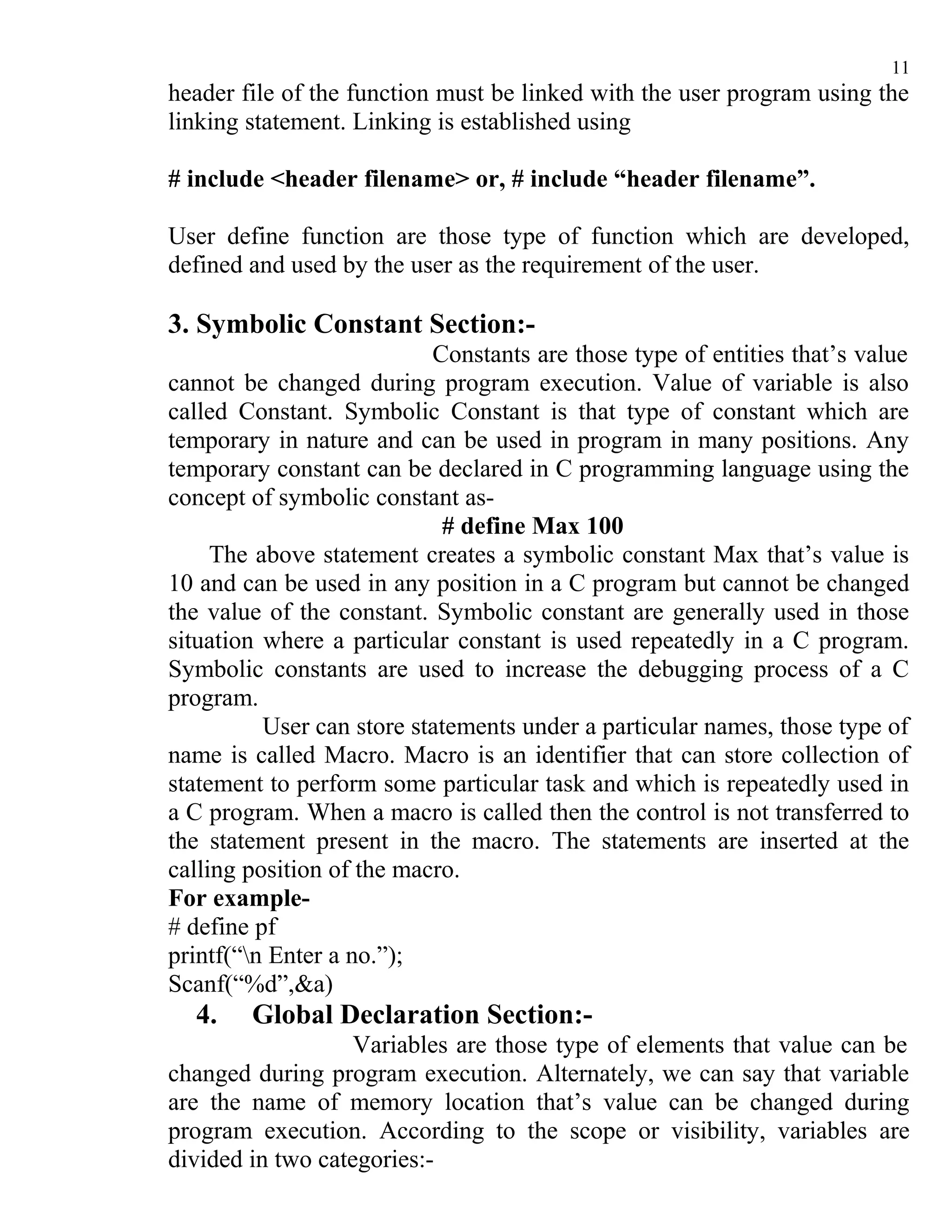11
header file of the function must be linked with the user program using the
linking statement. Linking is established using

# include <header filename> or, # include “header filename”.

User define function are those type of function which are developed,
defined and used by the user as the requirement of the user.

3. Symbolic Constant Section:-
                           Constants are those type of entities that’s value
cannot be changed during program execution. Value of variable is also
called Constant. Symbolic Constant is that type of constant which are
temporary in nature and can be used in program in many positions. Any
temporary constant can be declared in C programming language using the
concept of symbolic constant as-
                            # define Max 100
     The above statement creates a symbolic constant Max that’s value is
10 and can be used in any position in a C program but cannot be changed
the value of the constant. Symbolic constant are generally used in those
situation where a particular constant is used repeatedly in a C program.
Symbolic constants are used to increase the debugging process of a C
program.
          User can store statements under a particular names, those type of
name is called Macro. Macro is an identifier that can store collection of
statement to perform some particular task and which is repeatedly used in
a C program. When a macro is called then the control is not transferred to
the statement present in the macro. The statements are inserted at the
calling position of the macro.
For example-
# define pf
printf(“n Enter a no.”);
Scanf(“%d”,&a)
  4.    Global Declaration Section:-
                   Variables are those type of elements that value can be
changed during program execution. Alternately, we can say that variable
are the name of memory location that’s value can be changed during
program execution. According to the scope or visibility, variables are
divided in two categories:-
 