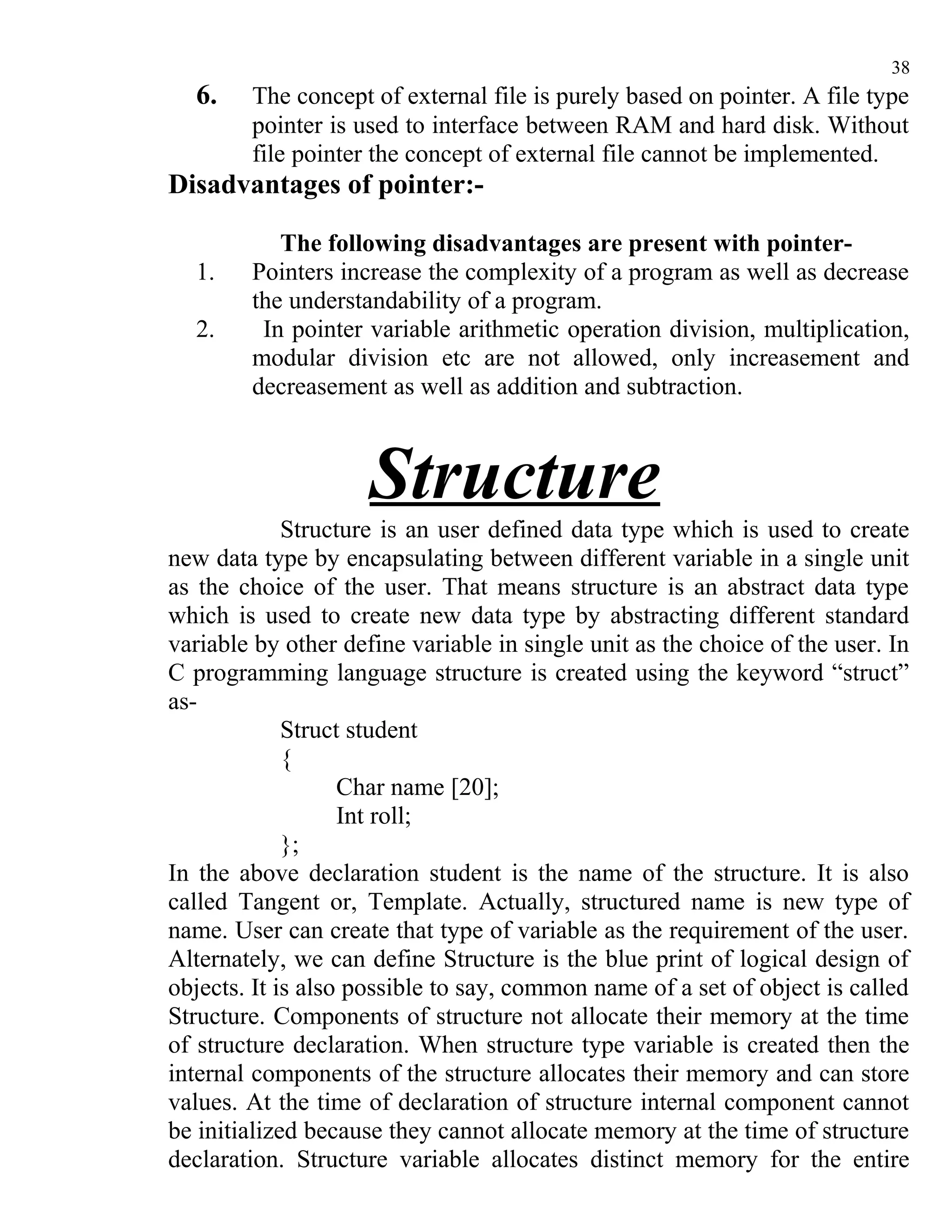 38
  6.    The concept of external file is purely based on pointer. A file type
        pointer is used to interface between RAM and hard disk. Without
        file pointer the concept of external file cannot be implemented.
Disadvantages of pointer:-

           The following disadvantages are present with pointer-
  1.    Pointers increase the complexity of a program as well as decrease
        the understandability of a program.
  2.     In pointer variable arithmetic operation division, multiplication,
        modular division etc are not allowed, only increasement and
        decreasement as well as addition and subtraction.



                     Structure
             Structure is an user defined data type which is used to create
new data type by encapsulating between different variable in a single unit
as the choice of the user. That means structure is an abstract data type
which is used to create new data type by abstracting different standard
variable by other define variable in single unit as the choice of the user. In
C programming language structure is created using the keyword “struct”
as-
             Struct student
             {
                   Char name [20];
                   Int roll;
             };
In the above declaration student is the name of the structure. It is also
called Tangent or, Template. Actually, structured name is new type of
name. User can create that type of variable as the requirement of the user.
Alternately, we can define Structure is the blue print of logical design of
objects. It is also possible to say, common name of a set of object is called
Structure. Components of structure not allocate their memory at the time
of structure declaration. When structure type variable is created then the
internal components of the structure allocates their memory and can store
values. At the time of declaration of structure internal component cannot
be initialized because they cannot allocate memory at the time of structure
declaration. Structure variable allocates distinct memory for the entire
 