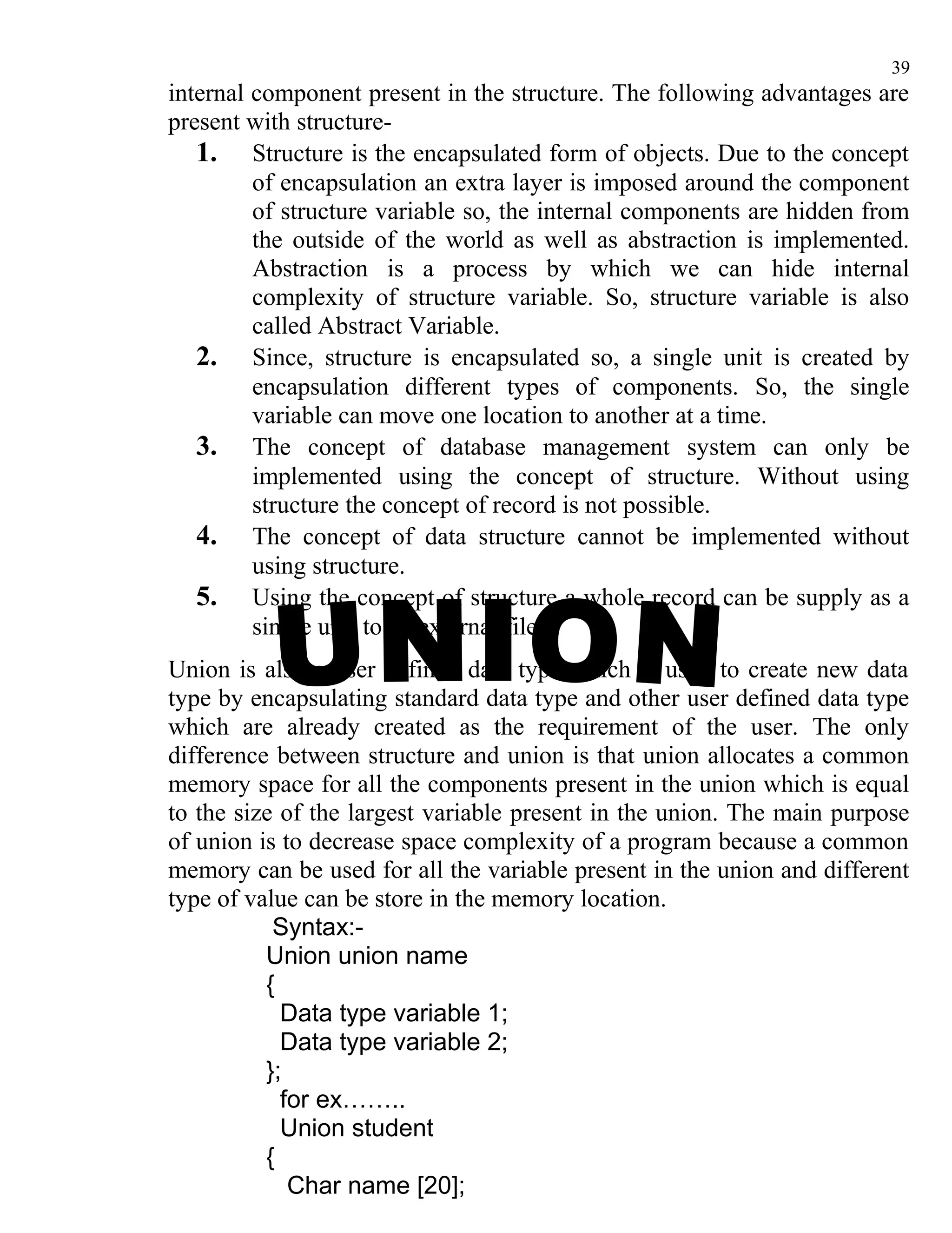 39
internal component present in the structure. The following advantages are
present with structure-
   1. Structure is the encapsulated form of objects. Due to the concept
         of encapsulation an extra layer is imposed around the component
         of structure variable so, the internal components are hidden from
         the outside of the world as well as abstraction is implemented.
         Abstraction is a process by which we can hide internal
         complexity of structure variable. So, structure variable is also
         called Abstract Variable.
   2. Since, structure is encapsulated so, a single unit is created by
         encapsulation different types of components. So, the single
         variable can move one location to another at a time.
   3. The concept of database management system can only be
         implemented using the concept of structure. Without using
         structure the concept of record is not possible.
   4. The concept of data structure cannot be implemented without
         using structure.
   5. Using the concept of structure a whole record can be supply as a
         single unit to an external file.
Union is also a user defined data type which is used to create new data
type by encapsulating standard data type and other user defined data type
which are already created as the requirement of the user. The only
difference between structure and union is that union allocates a common
memory space for all the components present in the union which is equal
to the size of the largest variable present in the union. The main purpose
of union is to decrease space complexity of a program because a common
memory can be used for all the variable present in the union and different
type of value can be store in the memory location.
           Syntax:-
          Union union name
          {
            Data type variable 1;
            Data type variable 2;
          };
            for ex……..
            Union student
          {
             Char name [20];
 