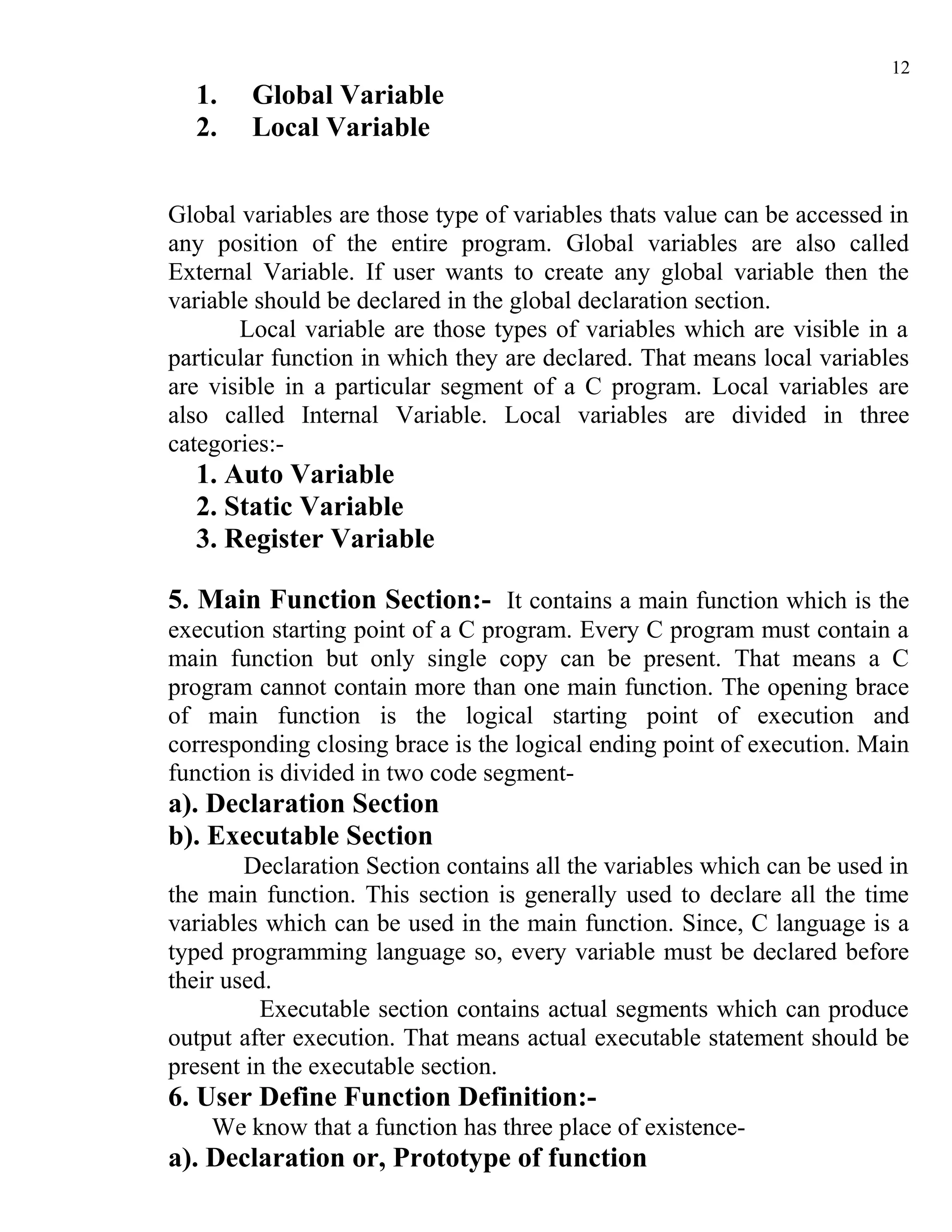 12
  1.    Global Variable
  2.    Local Variable


Global variables are those type of variables thats value can be accessed in
any position of the entire program. Global variables are also called
External Variable. If user wants to create any global variable then the
variable should be declared in the global declaration section.
       Local variable are those types of variables which are visible in a
particular function in which they are declared. That means local variables
are visible in a particular segment of a C program. Local variables are
also called Internal Variable. Local variables are divided in three
categories:-
  1. Auto Variable
  2. Static Variable
  3. Register Variable

5. Main Function Section:- It contains a main function which is the
execution starting point of a C program. Every C program must contain a
main function but only single copy can be present. That means a C
program cannot contain more than one main function. The opening brace
of main function is the logical starting point of execution and
corresponding closing brace is the logical ending point of execution. Main
function is divided in two code segment-
a). Declaration Section
b). Executable Section
        Declaration Section contains all the variables which can be used in
the main function. This section is generally used to declare all the time
variables which can be used in the main function. Since, C language is a
typed programming language so, every variable must be declared before
their used.
          Executable section contains actual segments which can produce
output after execution. That means actual executable statement should be
present in the executable section.
6. User Define Function Definition:-
    We know that a function has three place of existence-
a). Declaration or, Prototype of function
 