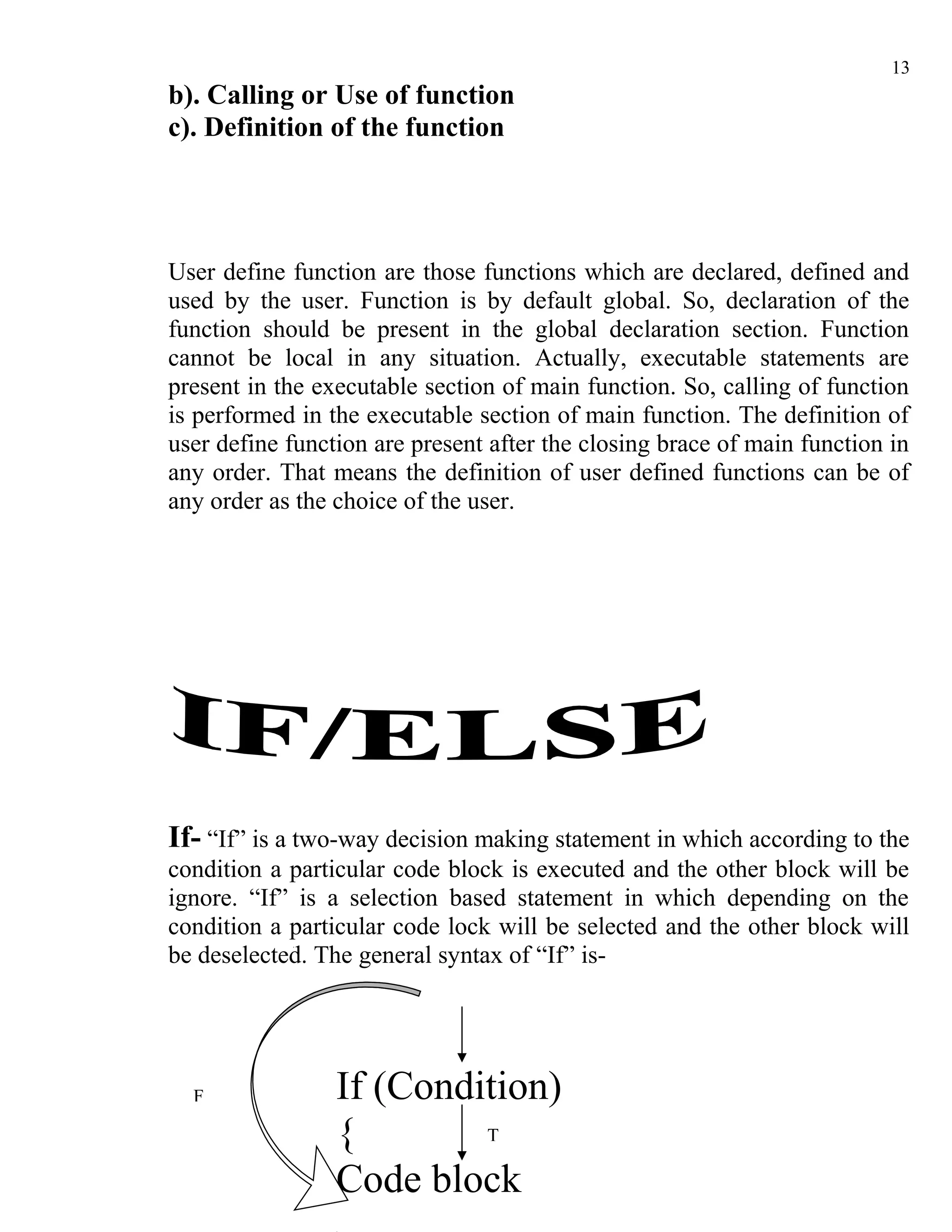 13
b). Calling or Use of function
c). Definition of the function




User define function are those functions which are declared, defined and
used by the user. Function is by default global. So, declaration of the
function should be present in the global declaration section. Function
cannot be local in any situation. Actually, executable statements are
present in the executable section of main function. So, calling of function
is performed in the executable section of main function. The definition of
user define function are present after the closing brace of main function in
any order. That means the definition of user defined functions can be of
any order as the choice of the user.




If- “If” is a two-way decision making statement in which according to the
condition a particular code block is executed and the other block will be
ignore. “If” is a selection based statement in which depending on the
condition a particular code lock will be selected and the other block will
be deselected. The general syntax of “If” is-




  F              If (Condition)
                 {        T

                 Code block
 