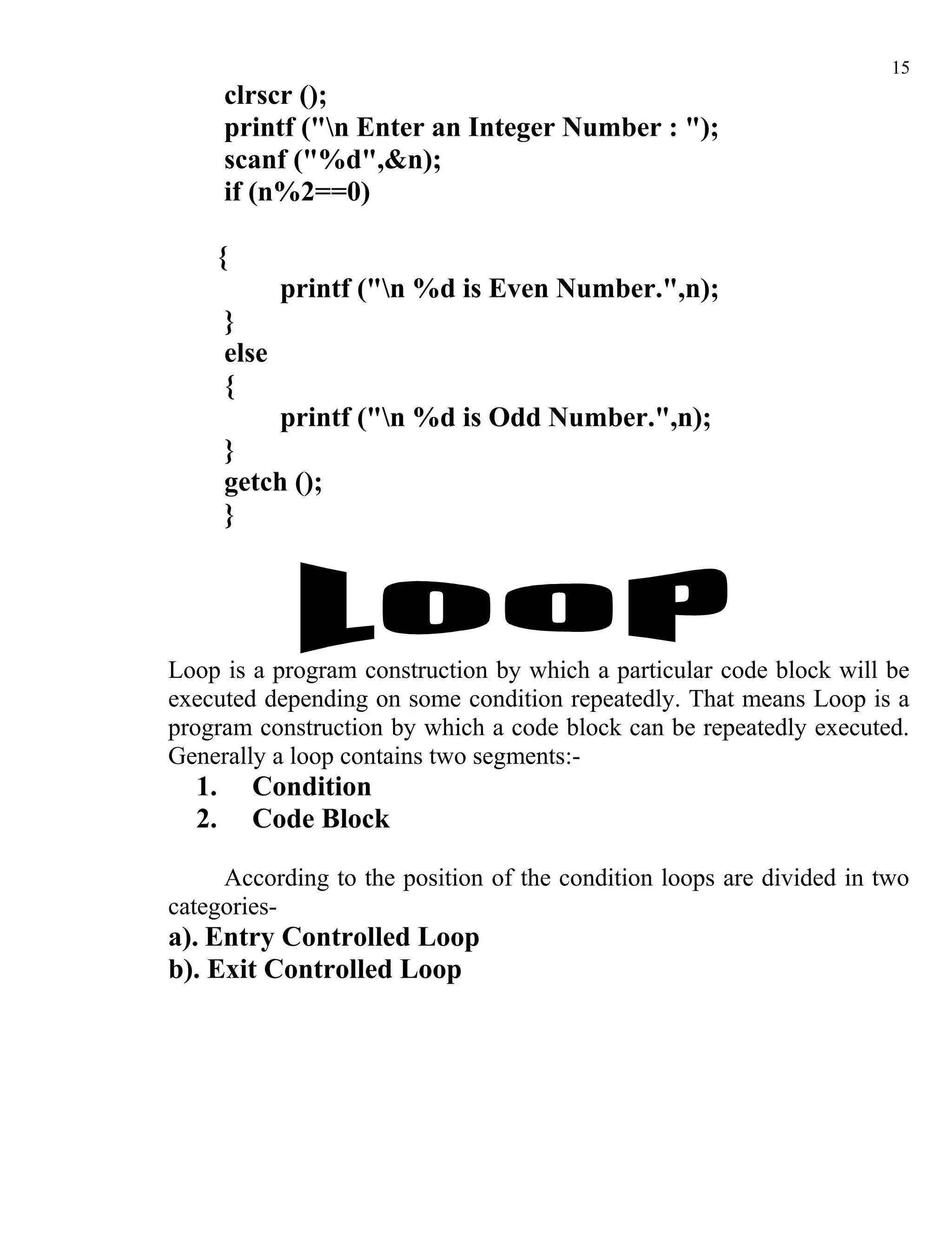 15
       clrscr ();
       printf ("n Enter an Integer Number : ");
       scanf ("%d",&n);
       if (n%2==0)

    {
              printf ("n %d is Even Number.",n);
       }
       else
       {
              printf ("n %d is Odd Number.",n);
       }
       getch ();
       }




Loop is a program construction by which a particular code block will be
executed depending on some condition repeatedly. That means Loop is a
program construction by which a code block can be repeatedly executed.
Generally a loop contains two segments:-
  1.     Condition
  2.     Code Block

     According to the position of the condition loops are divided in two
categories-
a). Entry Controlled Loop
b). Exit Controlled Loop
 