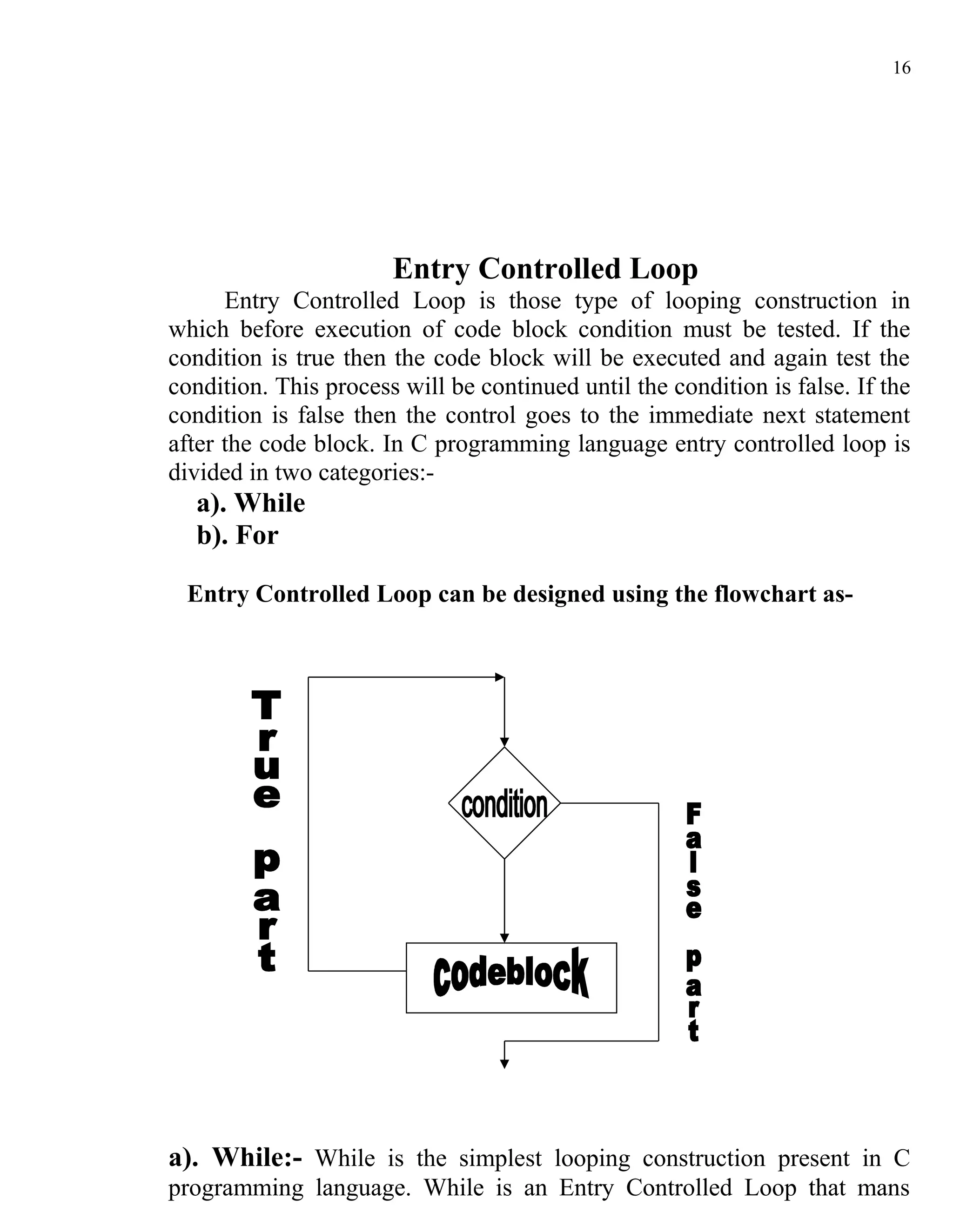 16




                       Entry Controlled Loop
      Entry Controlled Loop is those type of looping construction in
which before execution of code block condition must be tested. If the
condition is true then the code block will be executed and again test the
condition. This process will be continued until the condition is false. If the
condition is false then the control goes to the immediate next statement
after the code block. In C programming language entry controlled loop is
divided in two categories:-
  a). While
  b). For

 Entry Controlled Loop can be designed using the flowchart as-




a). While:- While is the simplest looping construction present in C
programming language. While is an Entry Controlled Loop that mans
 