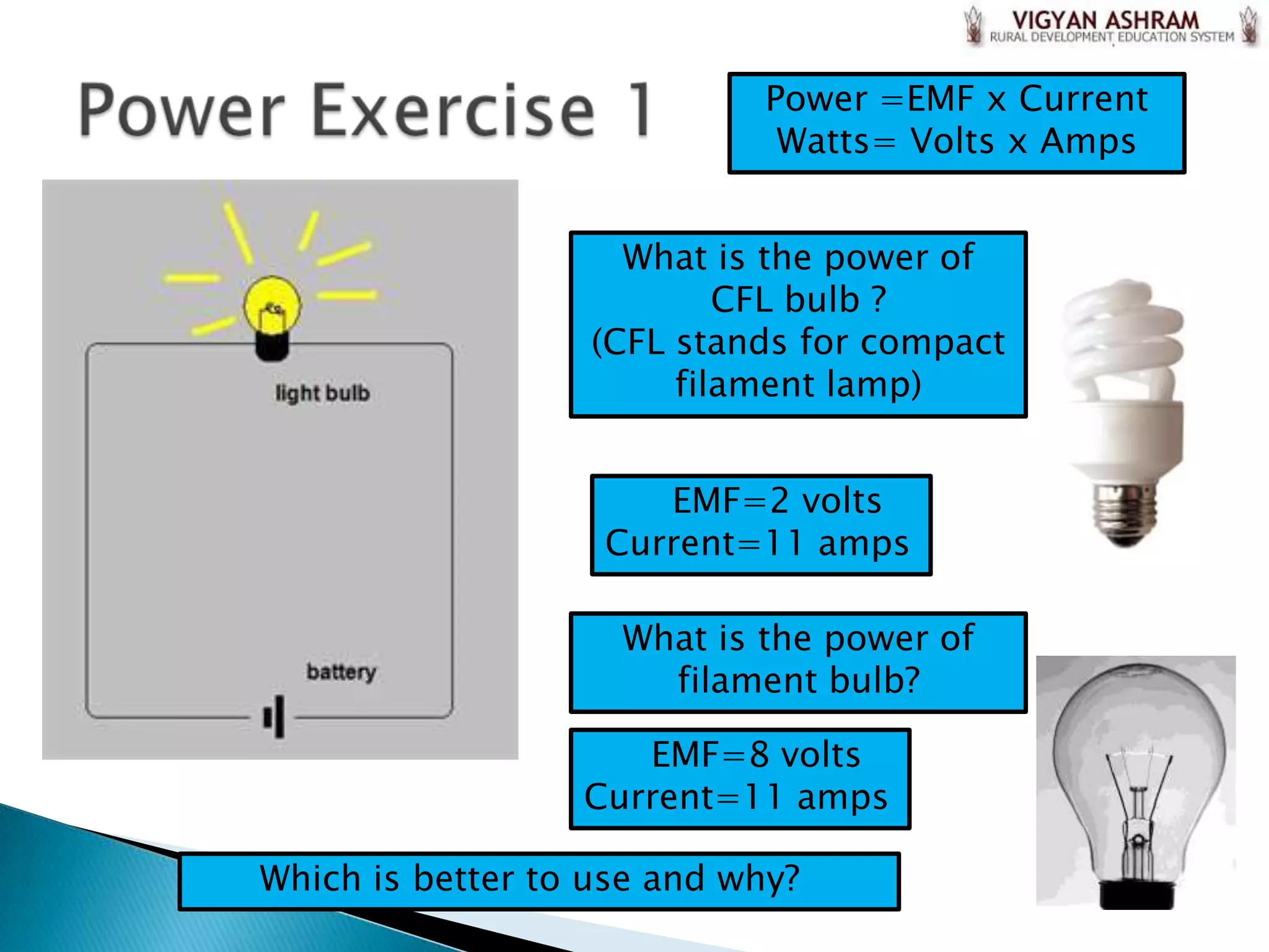 Power =EMF x Current
                              Watts= Volts x Amps


                     What is the power of
                           CFL bulb ?
                   (CFL stands for compact
                        filament lamp)


                      EMF=2 volts
                   Current=11 amps

                    What is the power of
                      filament bulb?

                     EMF=8 volts
                  Current=11 amps

Which is better to use and why?
 