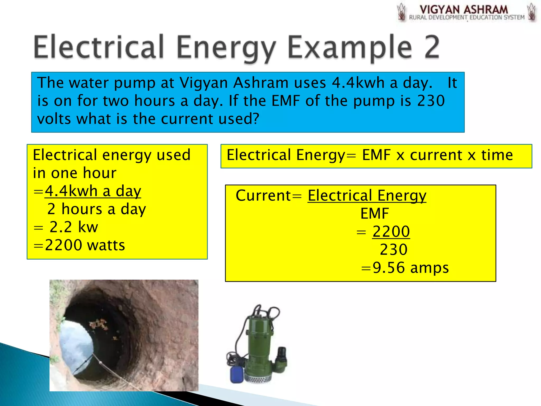 The water pump at Vigyan Ashram uses 4.4kwh a day. It
is on for two hours a day. If the EMF of the pump is 230
volts what is the current used?

Electrical energy used   Electrical Energy= EMF x current x time
in one hour
=4.4kwh a day             Current= Electrical Energy
  2 hours a day                            EMF
= 2.2 kw                                  = 2200
=2200 watts                                   230
                                           =9.56 amps
 