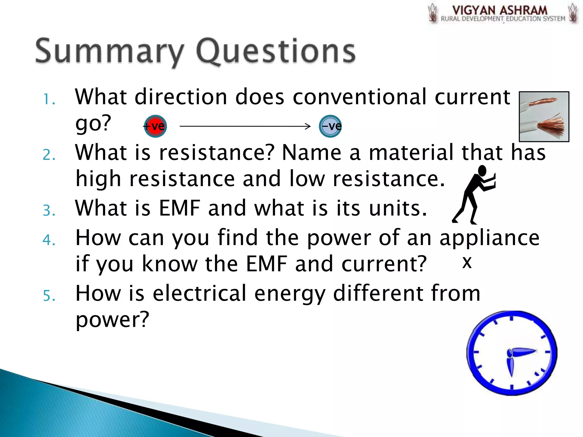 1.   What direction does conventional current
     go? +ve                 -ve

2.   What is resistance? Name a material that has
     high resistance and low resistance.
3.   What is EMF and what is its units.
4.   How can you find the power of an appliance
     if you know the EMF and current?      X

5.   How is electrical energy different from
     power?
 