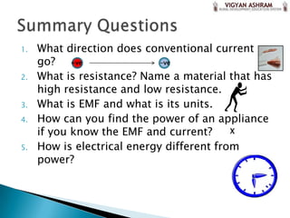 1.   What direction does conventional current
     go? +ve                 -ve

2.   What is resistance? Name a material that has
     high resistance and low resistance.
3.   What is EMF and what is its units.
4.   How can you find the power of an appliance
     if you know the EMF and current?      X

5.   How is electrical energy different from
     power?
 