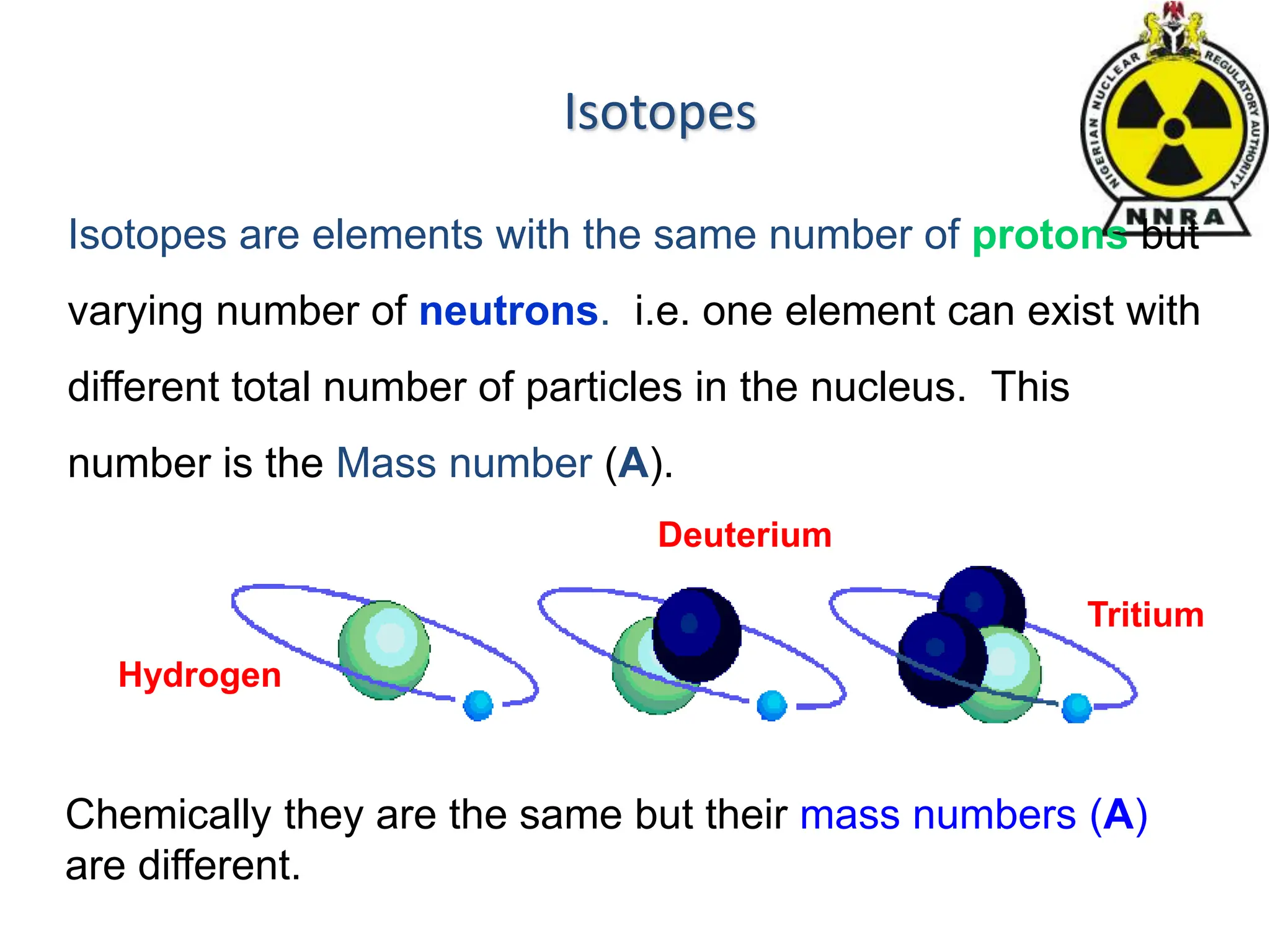 Isotopes
Chemically they are the same but their mass numbers (A)
are different.
Hydrogen
Deuterium
Tritium
Isotopes are elements with the same number of protons but
varying number of neutrons. i.e. one element can exist with
different total number of particles in the nucleus. This
number is the Mass number (A).
 