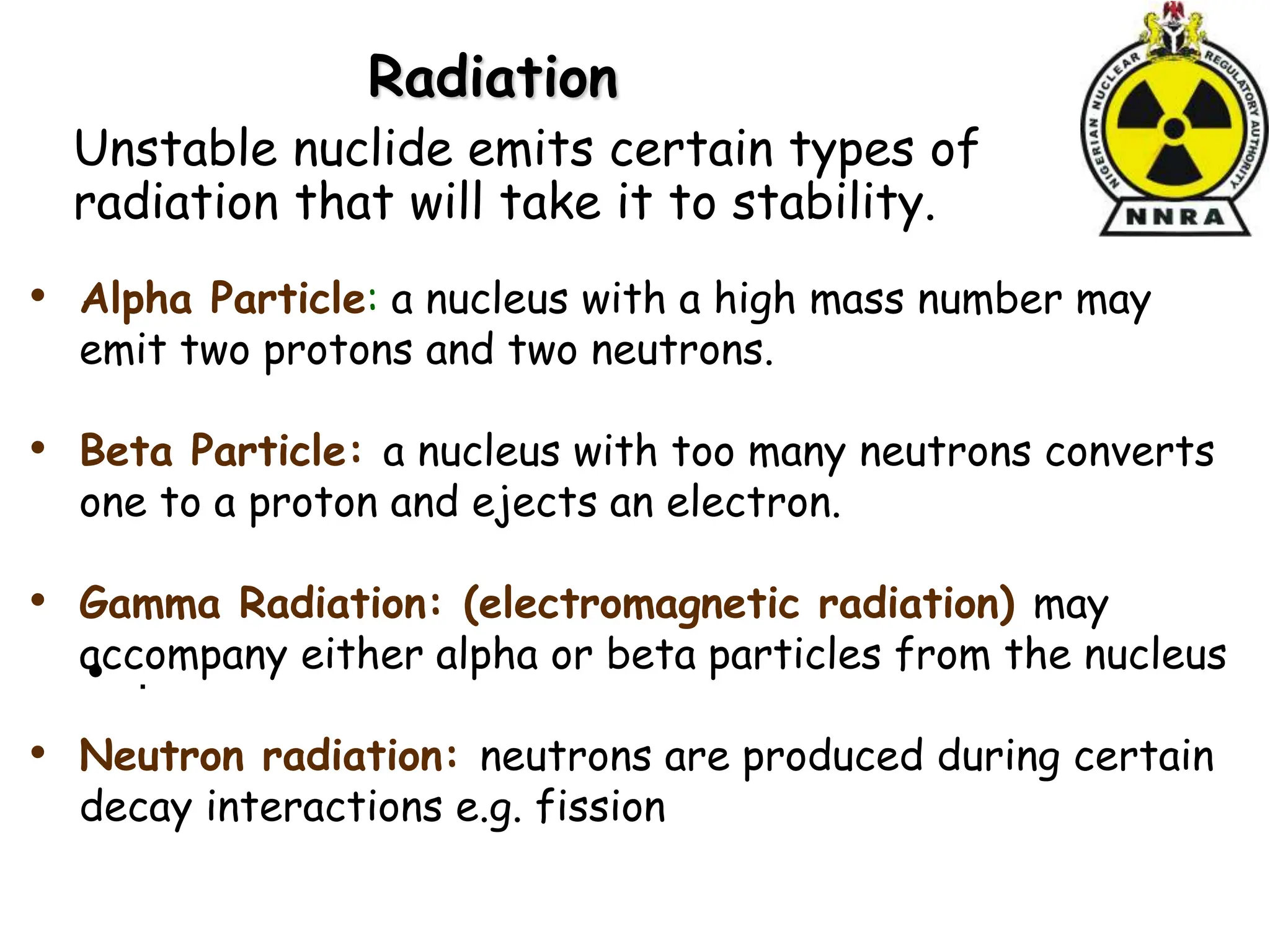 Radiation
• .
• Alpha Particle: a nucleus with a high mass number may
emit two protons and two neutrons.
• Beta Particle: a nucleus with too many neutrons converts
one to a proton and ejects an electron.
• Gamma Radiation: (electromagnetic radiation) may
accompany either alpha or beta particles from the nucleus
• Neutron radiation: neutrons are produced during certain
decay interactions e.g. fission
Unstable nuclide emits certain types of
radiation that will take it to stability.
 