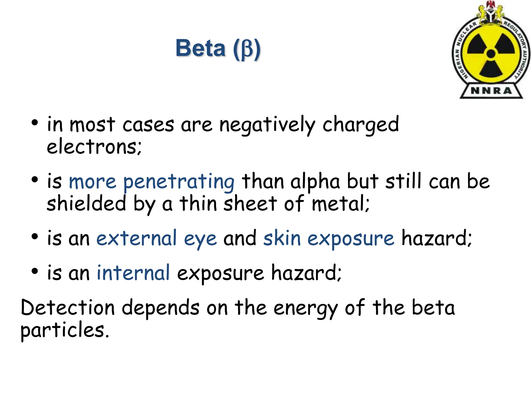 • in most cases are negatively charged
electrons;
• is more penetrating than alpha but still can be
shielded by a thin sheet of metal;
• is an external eye and skin exposure hazard;
• is an internal exposure hazard;
Detection depends on the energy of the beta
particles.
Beta ()
 