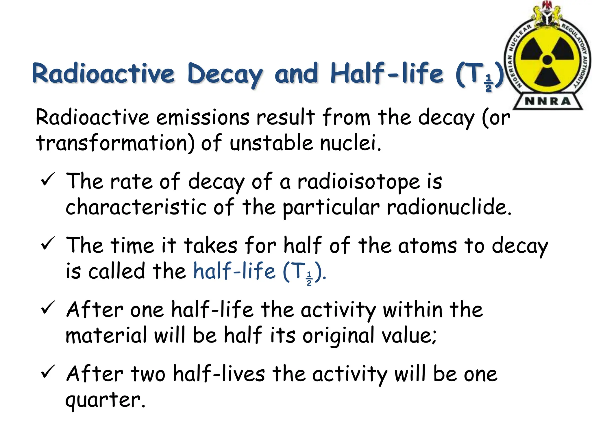 Radioactive Decay and Half-life (T½)
Radioactive emissions result from the decay (or
transformation) of unstable nuclei.
 The rate of decay of a radioisotope is
characteristic of the particular radionuclide.
 The time it takes for half of the atoms to decay
is called the half-life (T½).
 After one half-life the activity within the
material will be half its original value;
 After two half-lives the activity will be one
quarter.
 