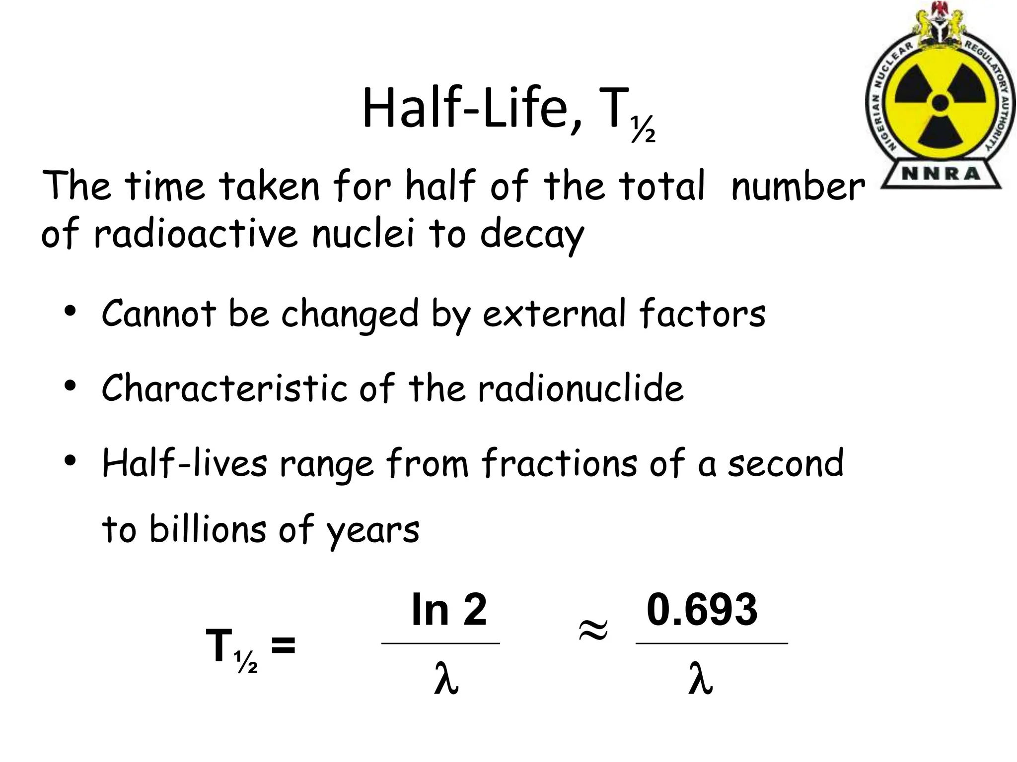 Half-Life, T½
• Cannot be changed by external factors
• Characteristic of the radionuclide
• Half-lives range from fractions of a second
to billions of years
The time taken for half of the total number
of radioactive nuclei to decay
T½ =
ln 2

0.693


 