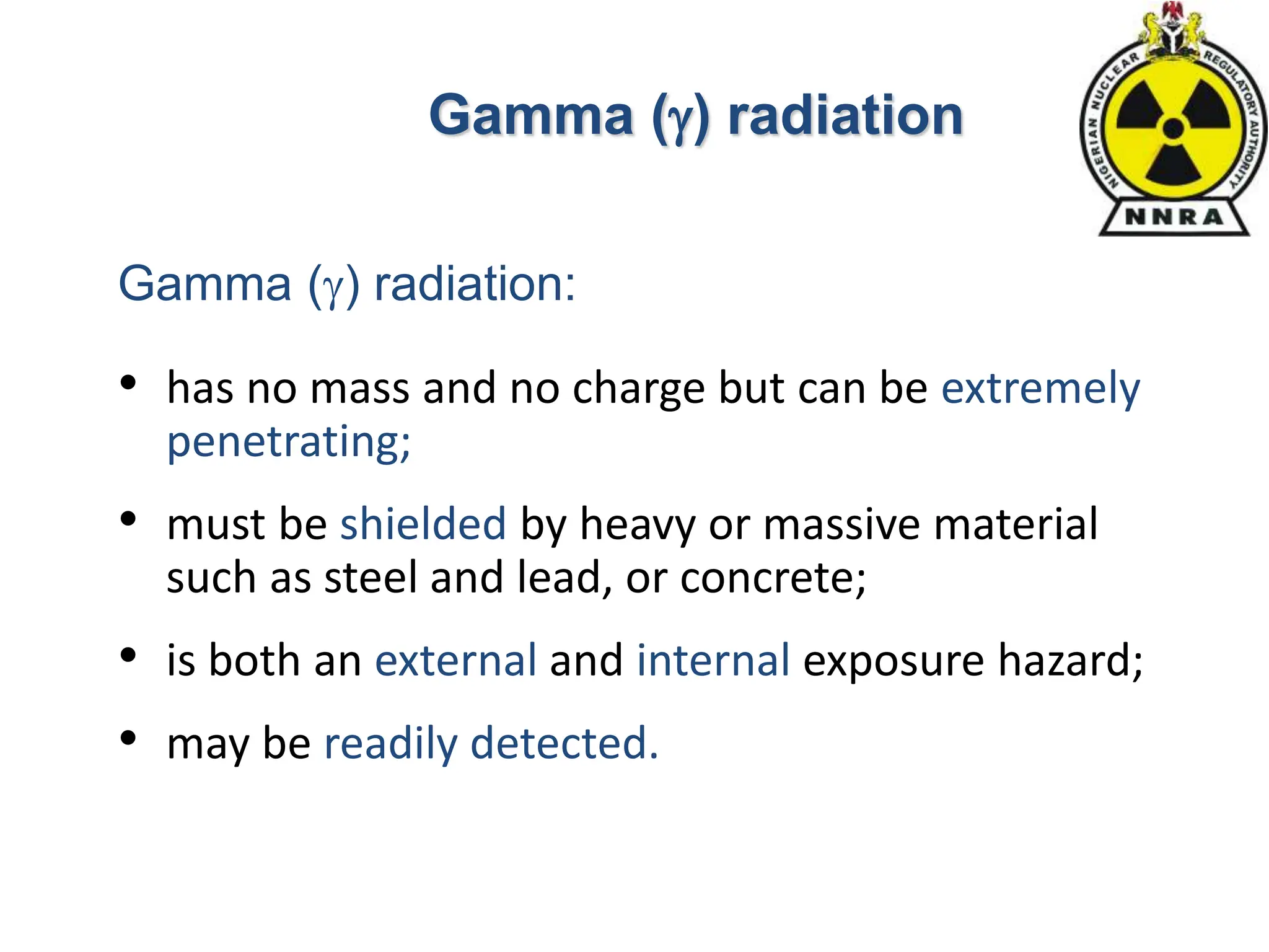 • has no mass and no charge but can be extremely
penetrating;
• must be shielded by heavy or massive material
such as steel and lead, or concrete;
• is both an external and internal exposure hazard;
• may be readily detected.
Gamma () radiation
Gamma () radiation:
 
