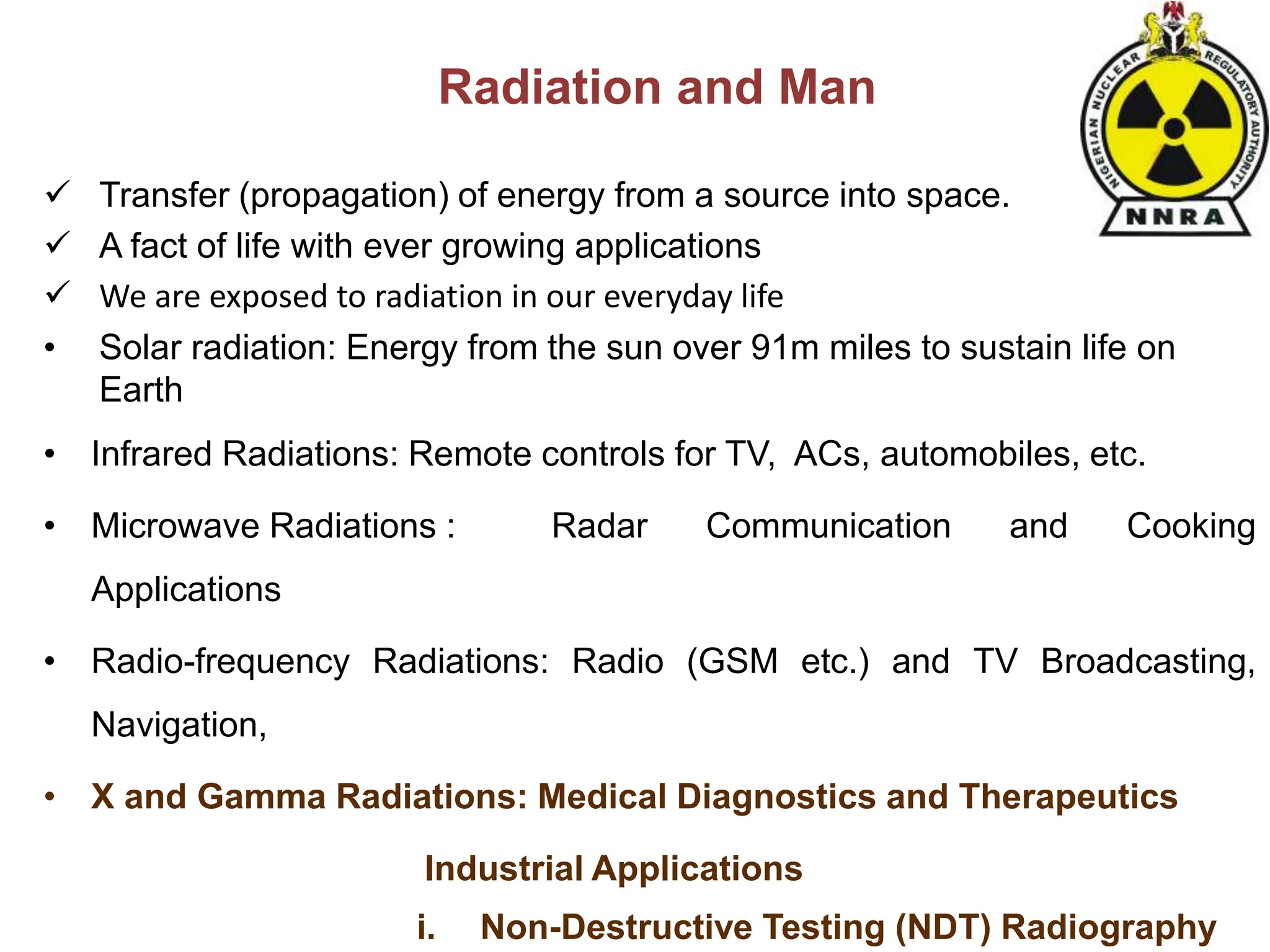 Radiation and Man
 Transfer (propagation) of energy from a source into space.
 A fact of life with ever growing applications
 We are exposed to radiation in our everyday life
• Solar radiation: Energy from the sun over 91m miles to sustain life on
Earth
• Infrared Radiations: Remote controls for TV, ACs, automobiles, etc.
• Microwave Radiations : Radar Communication and Cooking
Applications
• Radio-frequency Radiations: Radio (GSM etc.) and TV Broadcasting,
Navigation,
• X and Gamma Radiations: Medical Diagnostics and Therapeutics
Industrial Applications
i. Non-Destructive Testing (NDT) Radiography
 