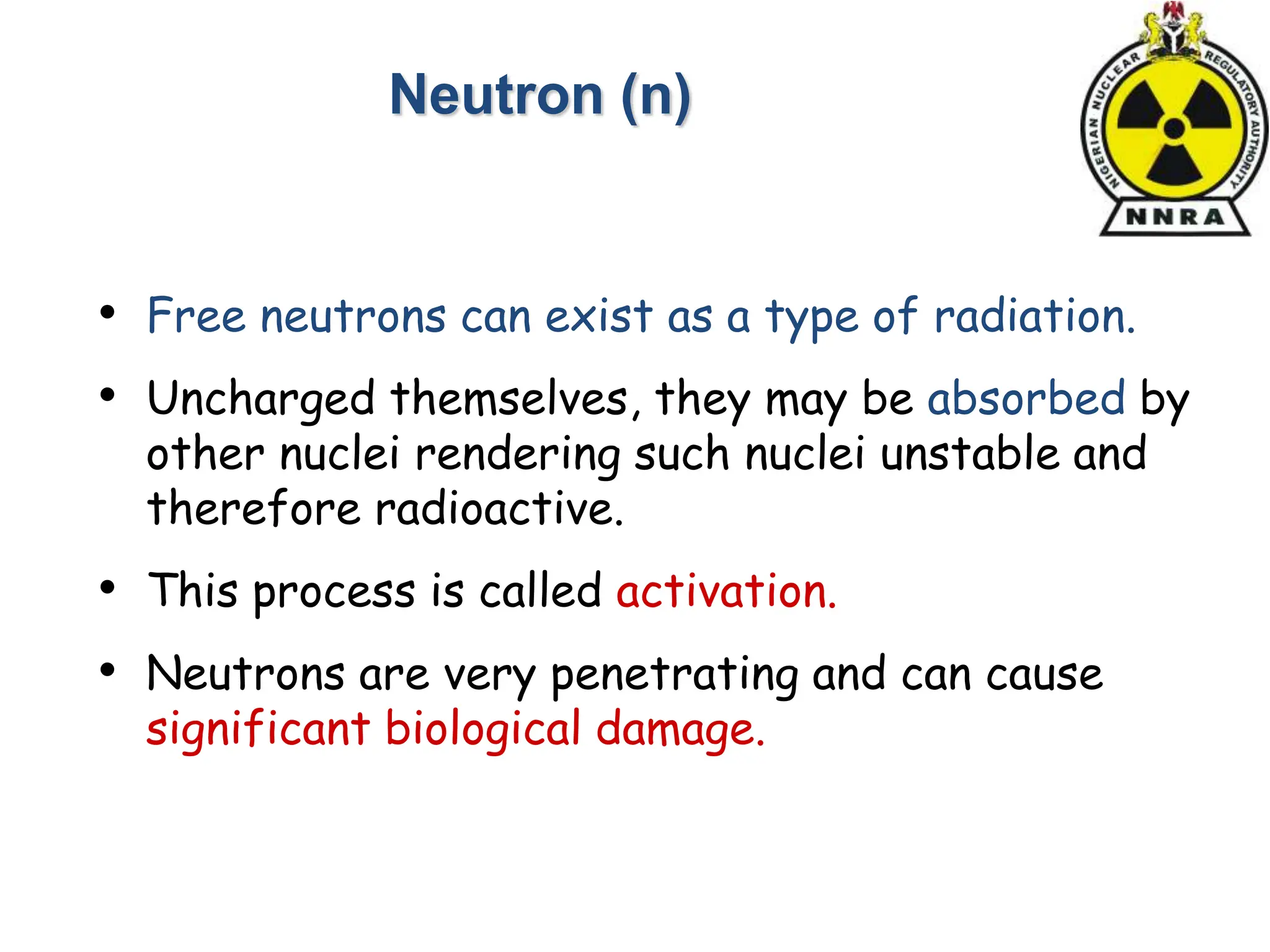 • Free neutrons can exist as a type of radiation.
• Uncharged themselves, they may be absorbed by
other nuclei rendering such nuclei unstable and
therefore radioactive.
• This process is called activation.
• Neutrons are very penetrating and can cause
significant biological damage.
Neutron (n)
 