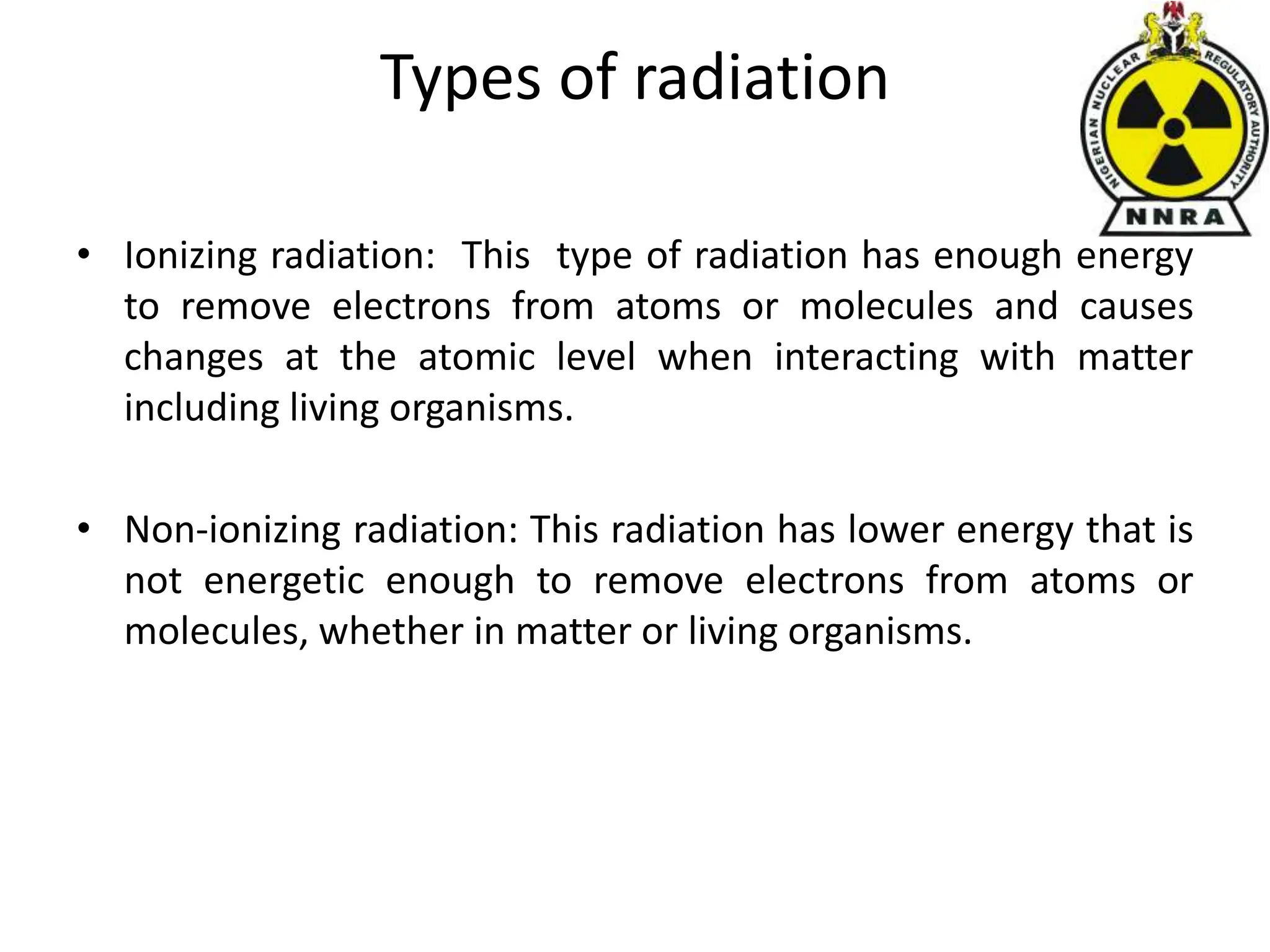 Types of radiation
• Ionizing radiation: This type of radiation has enough energy
to remove electrons from atoms or molecules and causes
changes at the atomic level when interacting with matter
including living organisms.
• Non-ionizing radiation: This radiation has lower energy that is
not energetic enough to remove electrons from atoms or
molecules, whether in matter or living organisms.
 