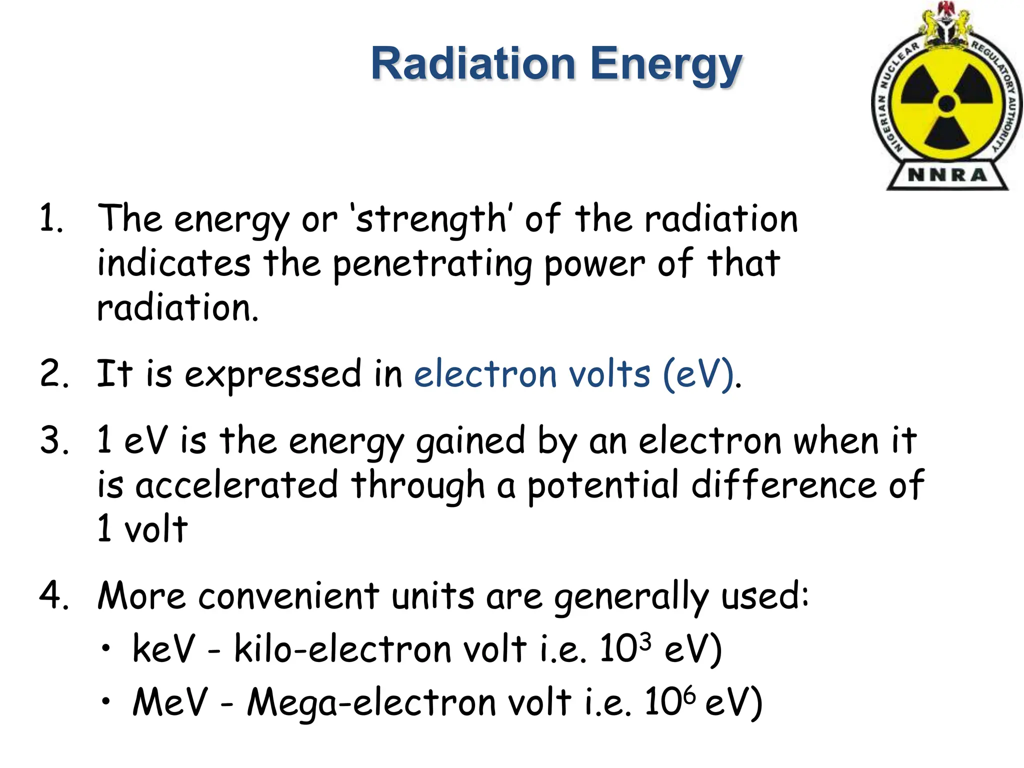 1. The energy or ‘strength’ of the radiation
indicates the penetrating power of that
radiation.
2. It is expressed in electron volts (eV).
3. 1 eV is the energy gained by an electron when it
is accelerated through a potential difference of
1 volt
4. More convenient units are generally used:
• keV - kilo-electron volt i.e. 103 eV)
• MeV - Mega-electron volt i.e. 106 eV)
Radiation Energy
 