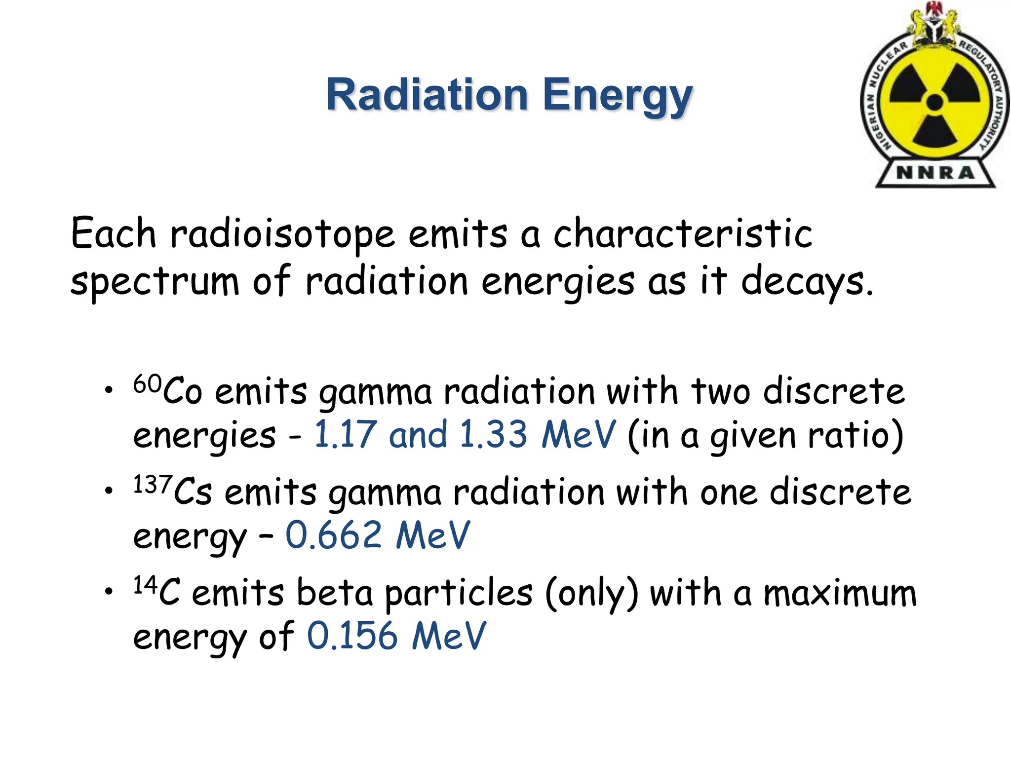 Radiation Energy
• 60Co emits gamma radiation with two discrete
energies - 1.17 and 1.33 MeV (in a given ratio)
• 137Cs emits gamma radiation with one discrete
energy – 0.662 MeV
• 14C emits beta particles (only) with a maximum
energy of 0.156 MeV
Each radioisotope emits a characteristic
spectrum of radiation energies as it decays.
 