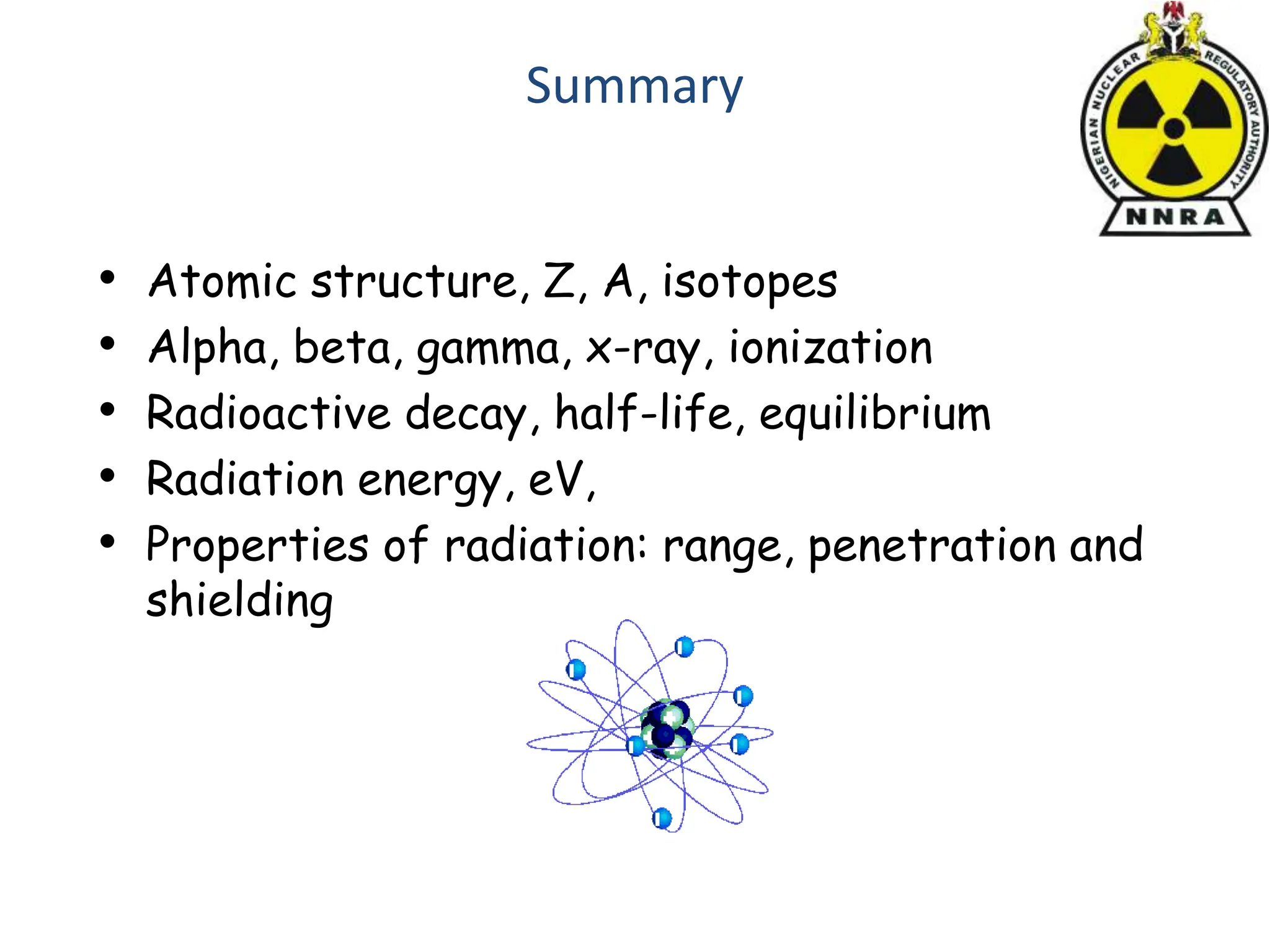 Summary
• Atomic structure, Z, A, isotopes
• Alpha, beta, gamma, x-ray, ionization
• Radioactive decay, half-life, equilibrium
• Radiation energy, eV,
• Properties of radiation: range, penetration and
shielding
 