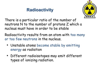 There is a particular ratio of the number of
neutrons N to the number of protons Z which a
nucleus must have in order to be stable
Radioactivity results from an atom with too many
or too few neutrons in the nucleus.
• Unstable atoms become stable by emitting
energy as radiation
• Different radioisotopes may emit different
types of ionizing radiation.
Radioactivity
 