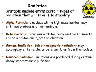 Radiation
• .
• Alpha Particle: a nucleus with a high mass number may
emit two protons and two neutrons.
• Beta Particle: a nucleus with too many neutrons converts
one to a proton and ejects an electron.
• Gamma Radiation: (electromagnetic radiation) may
accompany either alpha or beta particles from the nucleus
• Neutron radiation: neutrons are produced during certain
decay interactions e.g. fission
Unstable nuclide emits certain types of
radiation that will take it to stability.
 