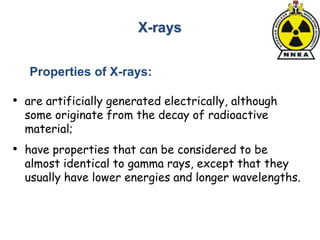 • are artificially generated electrically, although
some originate from the decay of radioactive
material;
• have properties that can be considered to be
almost identical to gamma rays, except that they
usually have lower energies and longer wavelengths.
X-rays
Properties of X-rays:
 