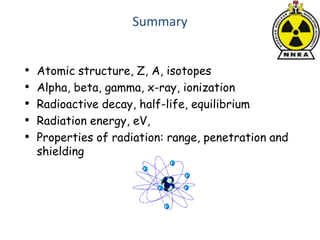 Summary
• Atomic structure, Z, A, isotopes
• Alpha, beta, gamma, x-ray, ionization
• Radioactive decay, half-life, equilibrium
• Radiation energy, eV,
• Properties of radiation: range, penetration and
shielding
 