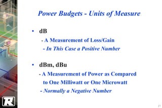 Power Budgets - Units of Measure

• dB
  - A Measurement of Loss/Gain
   - In This Case a Positive Number

• dBm, dBu
  - A Measurement of Power as Compared
    to One Milliwatt or One Microwatt
  - Normally a Negative Number

                                         27
 