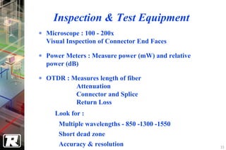 Inspection & Test Equipment
∗ Microscope : 100 - 200x
  Visual Inspection of Connector End Faces

∗ Power Meters : Measure power (mW) and relative
  power (dB)

∗ OTDR : Measures length of fiber
          Attenuation
          Connector and Splice
          Return Loss
     Look for :
      Multiple wavelengths - 850 -1300 -1550
      Short dead zone
      Accuracy & resolution                        33
 