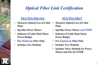 Optical Fiber Link Certification

      EIA/TIA-526-14A                       EIA/TIA-526-7
• Measures Optical Loss of Cable • Measures Optical Loss of Cable
  Plant                            Plant
• Specifies Power Meters           • Specifies Power Meters and OTDR
• Indicates if Cable Plant Meets   • Indicates if Cable Plant Meets
  Power Budget                       Power Budget
• For Multimode Fiber Only         • For Singlemode Fiber Only
• Includes Two Methods             • Includes Two Methods
                                   • Includes Three Methods for Power
                                     Meters and One for OTDR



                                                                        41
 