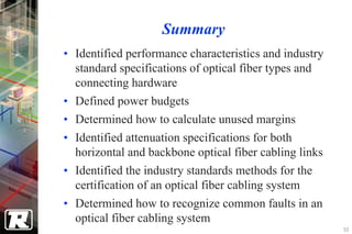 Summary
• Identified performance characteristics and industry
  standard specifications of optical fiber types and
  connecting hardware
• Defined power budgets
• Determined how to calculate unused margins
• Identified attenuation specifications for both
  horizontal and backbone optical fiber cabling links
• Identified the industry standards methods for the
  certification of an optical fiber cabling system
• Determined how to recognize common faults in an
  optical fiber cabling system
                                                        50
 
