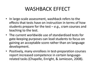 WASHBACK EFFECT
• In large-scale assessment, washback refers to the
effects that tests have on instruction in terms of how
students prepare for the test – e.g., cram courses and
teaching to the test.
• The current worldwide use of standardised tests for
gate-keeping purposes can lead students to focus on
gaining an acceptable score rather than on language
development.
• Positively, many enrollees in test-preparation courses
report increased competence in certain language-
related tasks (Chapelle, Enright, & Jamieson, 2008).
 