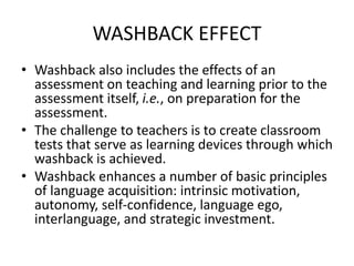 WASHBACK EFFECT
• Washback also includes the effects of an
assessment on teaching and learning prior to the
assessment itself, i.e., on preparation for the
assessment.
• The challenge to teachers is to create classroom
tests that serve as learning devices through which
washback is achieved.
• Washback enhances a number of basic principles
of language acquisition: intrinsic motivation,
autonomy, self-confidence, language ego,
interlanguage, and strategic investment.
 