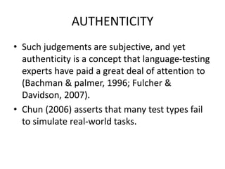 AUTHENTICITY
• Such judgements are subjective, and yet
authenticity is a concept that language-testing
experts have paid a great deal of attention to
(Bachman & palmer, 1996; Fulcher &
Davidson, 2007).
• Chun (2006) asserts that many test types fail
to simulate real-world tasks.
 