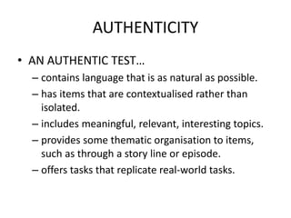 AUTHENTICITY
• AN AUTHENTIC TEST…
– contains language that is as natural as possible.
– has items that are contextualised rather than
isolated.
– includes meaningful, relevant, interesting topics.
– provides some thematic organisation to items,
such as through a story line or episode.
– offers tasks that replicate real-world tasks.
 