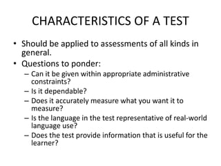 CHARACTERISTICS OF A TEST
• Should be applied to assessments of all kinds in
general.
• Questions to ponder:
– Can it be given within appropriate administrative
constraints?
– Is it dependable?
– Does it accurately measure what you want it to
measure?
– Is the language in the test representative of real-world
language use?
– Does the test provide information that is useful for the
learner?
 