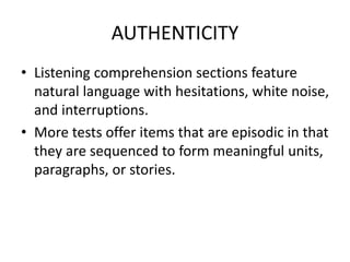 AUTHENTICITY
• Listening comprehension sections feature
natural language with hesitations, white noise,
and interruptions.
• More tests offer items that are episodic in that
they are sequenced to form meaningful units,
paragraphs, or stories.
 